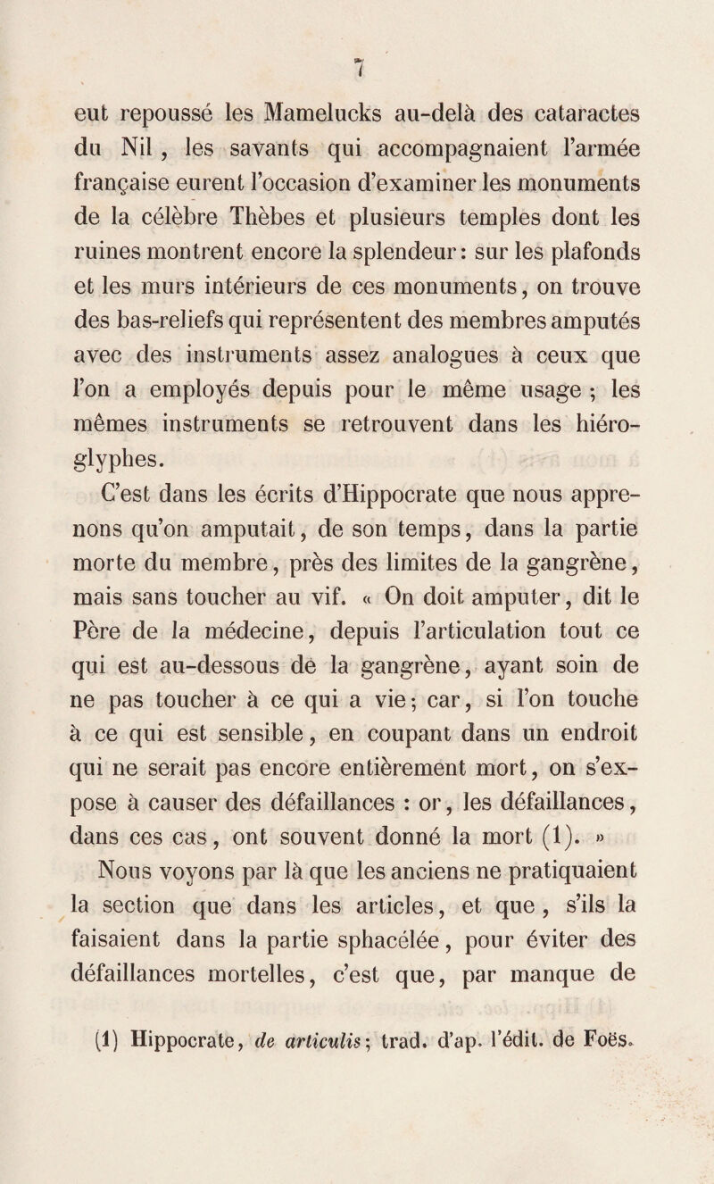 eut repoussé les Mamelucks au-delà des cataractes du Nil, les savants qui accompagnaient l’armée française eurent l’occasion d’examiner les monuments de la célèbre Thèbes et plusieurs temples dont les ruines montrent encore la splendeur: sur les plafonds et les murs intérieurs de ces monuments, on trouve des bas-reliefs qui représentent des membres amputés avec des instruments assez analogues à ceux que l’on a employés depuis pour le même usage ; les mêmes instruments se retrouvent dans les hiéro¬ glyphes. C’est dans les écrits d’Hippocrate que nous appre¬ nons qu’on amputait, de son temps, dans la partie morte du membre, près des limites de la gangrène, mais sans toucher au vif. « On doit amputer, dit le Père de la médecine, depuis l’articulation tout ce qui est au-dessous de la gangrène, ayant soin de ne pas toucher à ce qui a vie; car, si l’on touche à ce qui est sensible, en coupant dans un endroit qui ne serait pas encore entièrement mort, on s’ex¬ pose à causer des défaillances : or, les défaillances, dans ces cas, ont souvent donné la mort (1). » Nous voyons par là que les anciens ne pratiquaient la section que dans les articles, et que , s’ils la faisaient dans la partie sphacélée, pour éviter des défaillances mortelles, c’est que, par manque de (1) Hippocrate, de articulis; trach d’ap. l’édit, de Foës.