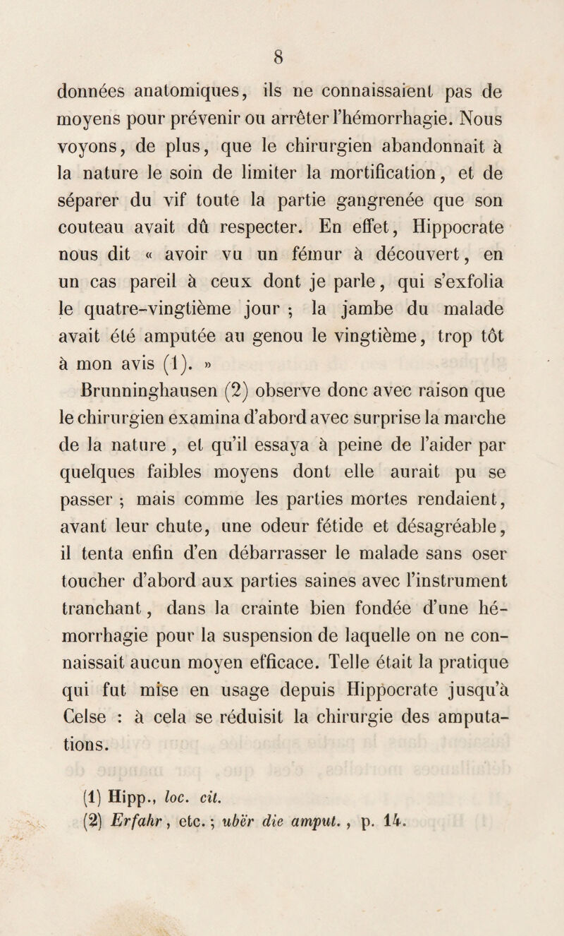 données anatomiques, ils ne connaissaient pas de moyens pour prévenir ou arrêter l’hémorrhagie. Nous voyons, de plus, que le chirurgien abandonnait à la nature le soin de limiter la mortification, et de séparer du vif toute la partie gangrenée que son couteau avait dû respecter. En effet, Hippocrate nous dit « avoir vu un fémur à découvert, en un cas pareil à ceux dont je parle, qui s’exfolia le quatre-vingtième jour ; la jambe du malade avait été amputée au genou le vingtième, trop tôt à mon avis (1). » Brunninghausen (2) observe donc avec raison que le chirurgien examina d’abord avec surprise la marche de la nature , et qu’il essaya à peine de l’aider par quelques faibles moyens dont elle aurait pu se passer ; mais comme les parties mortes rendaient, avant leur chute, une odeur fétide et désagréable, il tenta enfin d’en débarrasser le malade sans oser toucher d’abord aux parties saines avec l’instrument tranchant, dans la crainte bien fondée d’une hé¬ morrhagie pour la suspension de laquelle on ne con¬ naissait aucun moyen efficace. Telle était la pratique qui fut mise en usage depuis Hippocrate jusqu’à Celse : à cela se réduisit la chirurgie des amputa¬ tions. (1) Hipp., loc. cil. (2) Erfahr, etc. ; ubër die amput. , p. 14.