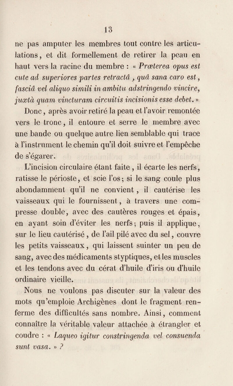 ne pas amputer les membres tout contre les articu¬ lations, et dit formellement de retirer la peau en haut vers la racine du membre : « Præterea opus est cute ad superiores partes rétracta y quâ sana caro est, fasciâ vel aliquo simili in ambitu adstringendo vincire, juxtà quam vincturam circuitis incisionis esse debet. » Donc, après avoir retiré la peau et l’avoir remontée vers le tronc, il entoure et serre le membre avec une bande ou quelque autre lien semblable qui trace à l’instrument le chemin qu’il doit suivre et l’empêche de s’égarer. L’incision circulaire étant faite , il écarte les nerfs, ratisse le périoste, et scie l’os; si le sang coule plus abondamment qu’il ne convient, il cautérise les vaisseaux qui le fournissent, à travers une com¬ presse double, avec des cautères rouges et épais, en ayant soin d’éviter les nerfs-, puis il applique, sur le lieu cautérisé, de l’ail pilé avec du sel, couvre les petits vaisseaux, qui laissent suinter un peu de sang, avec des médicaments styptiques, et les muscles et les tendons avec du cérat d’huile d’iris ou d’huile ordinaire vieille. Nous ne voulons pas discuter sur la valeur des mots qu’emploie Archigènes dont le fragment ren¬ ferme des difficultés sans nombre. Ainsi, comment connaître la véritable valeur attachée à étrangler et coudre : « Laqueo igitur constringenda vel consuenda sunt vasa. » ?