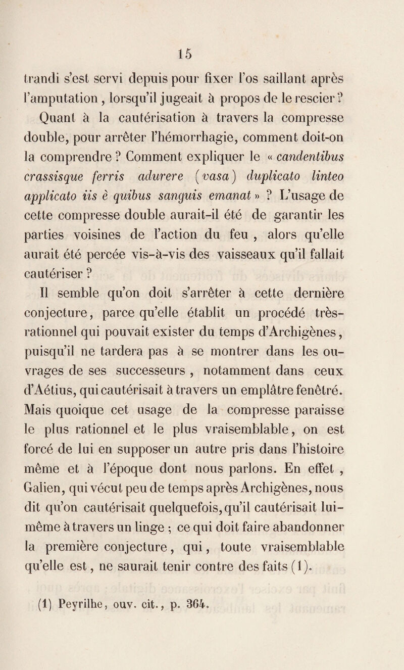 trandi s’est servi depuis pour fixer l’os saillant après l’amputation , lorsqu’il jugeait à propos de le rescier? Quant à la cautérisation à travers la compresse double, pour arrêter l’hémorrhagie, comment doit-on la comprendre ? Comment expliquer le « candentibus crassisque ferris adurere ( vasa ) duplicato linteo applicato iis è quibus sanguis emanat » ? L’usage de cette compresse double aurait-il été de garantir les parties voisines de l’action du feu , alors qu’elle aurait été percée vis-à-vis des vaisseaux qu’il fallait cautériser ? 11 semble qu’on doit s’arrêter à cette dernière conjecture, parce qu’elle établit un procédé très- rationnel qui pouvait exister du temps d’Archigènes, puisqu’il ne tardera pas à se montrer dans les ou¬ vrages de ses successeurs , notamment dans ceux d’Aétius, qui cautérisait à travers un emplâtre fenêtré. Mais quoique cet usage de la compresse paraisse le plus rationnel et le plus vraisemblable, on est forcé de lui en supposer un autre pris dans l’histoire même et à l’époque dont nous parlons. En effet , Galien, qui vécut peu de temps après Archigènes, nous dit qu’on cautérisait quelquefois, qu’il cautérisait lui- même à travers un linge ; ce qui doit faire abandonner la première conjecture, qui, toute vraisemblable qu’elle est, ne saurait tenir contre des faits (1). (1) Peyrilhe, ouv. cit., p. 364.