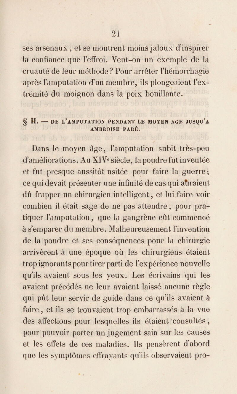 ses arsenaux , et se montrent moins jaloux d’inspirer la confiance que l’effroi. Veut-on un exemple de la cruauté de leur méthode? Pour arrêter l’hémorrhagie après l’amputation d’un membre, ils plongeaient l’ex¬ trémité du moignon dans la poix bouillante. § H. — DE L’AMPUTATION PENDANT LE MOYEN AGE JUSQU'A AMBROISE PARÉ. Dans le moyen âge, l’amputation subit très-peu d’améliorations. Au XIVe siècle, la poudre fut inventée et fut presque aussitôt usitée pour faire la guerre; ce qui devait présenter une infinité de cas qui auraient dû frapper un chirurgien intelligent, et lui faire voir combien il était sage de ne pas attendre, pour pra¬ tiquer l’amputation, que la gangrène eût commencé à s’emparer du membre. Malheureusement l’invention de la poudre et ses conséquences pour la chirurgie arrivèrent à une époque où les chirurgiens étaient trop ignorants pour tirer parti de l’expérience nouvelle qu’ils avaient sous les yeux. Les écrivains qui les avaient précédés ne leur avaient laissé aucune règle qui pût leur servir de guide dans ce qu’ils avaient à faire, et ils se trouvaient trop embarrassés à la vue des affections pour lesquelles ils étaient consultés, pour pouvoir porter un jugement sain sur les causes et les effets de ces maladies. Ils pensèrent d’abord que les symptômes effrayants qu’ils observaient pro-