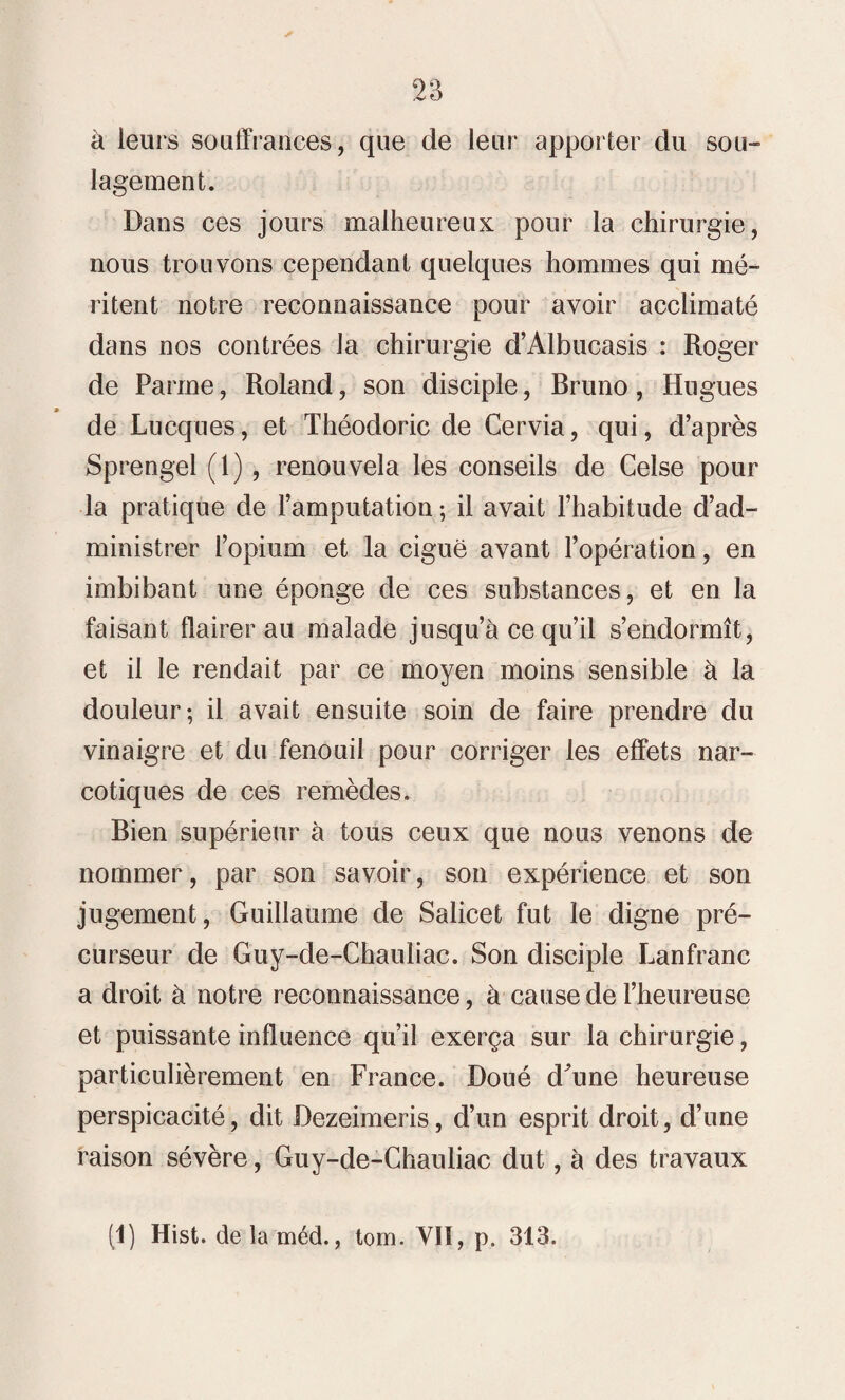 à leurs souffrances, que de leur apporter du sou¬ lagement. Dans ces jours malheureux pour la chirurgie, nous trouvons cependant quelques hommes qui mé¬ ritent notre reconnaissance pour avoir acclimaté dans nos contrées la chirurgie d’Albucasis : Roger de Parme, Roland, son disciple, Bruno, Hugues de Lucques, et Théodoric de Cervia, qui, d’après Sprengel (1), renouvela les conseils de Celse pour la pratique de l’amputation ; il avait l’habitude d’ad¬ ministrer l’opium et la ciguë avant l’opération, en imbibant une éponge de ces substances, et en la faisant flairer au malade jusqu’à ce qu’il s’endormît, et il le rendait par ce moyen moins sensible à la douleur; il avait ensuite soin de faire prendre du vinaigre et du fenouil pour corriger les effets nar¬ cotiques de ces remèdes. Bien supérieur à tous ceux que nous venons de nommer, par son savoir, son expérience et son jugement, Guillaume de Salicet fut le digne pré¬ curseur de Guy-de-Chauliac. Son disciple Lanfranc a droit à notre reconnaissance, à cause de l’heureuse et puissante influence qu’il exerça sur la chirurgie, particulièrement en France. Doué d^une heureuse perspicacité, dit Dezeimeris, d’un esprit droit, d’une raison sévère, Guy-de-Chauliac dut, à des travaux (1) Hist. de la méd., tom. VII, p. 313.