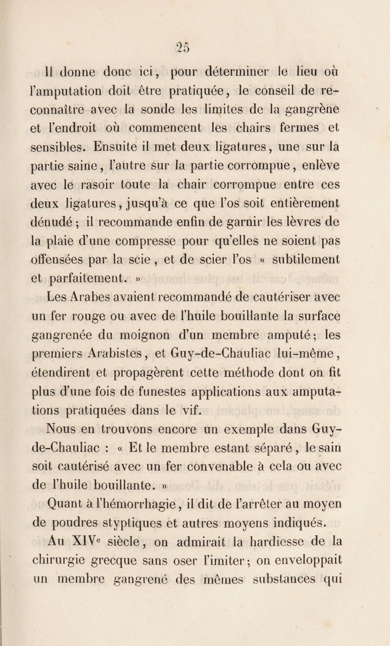 l’amputation doit être pratiquée, le conseil de re¬ connaître avec la sonde les limites de la gangrène et l’endroit où commencent les chairs fermes et sensibles. Ensuite il met deux ligatures, une sur la partie saine, l’autre sur la partie corrompue, enlève avec le rasoir toute la chair corrompue entre ces deux ligatures, jusqu’à ce que l’os soit entièrement dénudé ; il recommande enfin de garnir les lèvres de la plaie d’une compresse pour quelles ne soient pas offensées par la scie , et de scier l’os « subtilement et parfaitement. » Les Arabes avaient recommandé de cautériser avec un fer rouge ou avec de l’huile bouillante la surface gangrenée du moignon d’un membre amputé; les premiers Arabistes, et Guy-de-Chauliac lui-même, étendirent et propagèrent cette méthode dont on fit plus d’une fois de funestes applications aux amputa¬ tions pratiquées dans le vif. Nous en trouvons encore un exemple dans Guy- de-Chauliac : « Et le membre estant séparé, le sain soit cautérisé avec un fer convenable à cela ou avec de l’huile bouillante. » Quant à l’hémorrhagie, il dit de l’arrêter au moyen de poudres styptiques et autres moyens indiqués. An XIVe siècle, on admirait la hardiesse de la chirurgie grecque sans oser l’imiter; on enveloppait un membre gangrené des mêmes substances qui