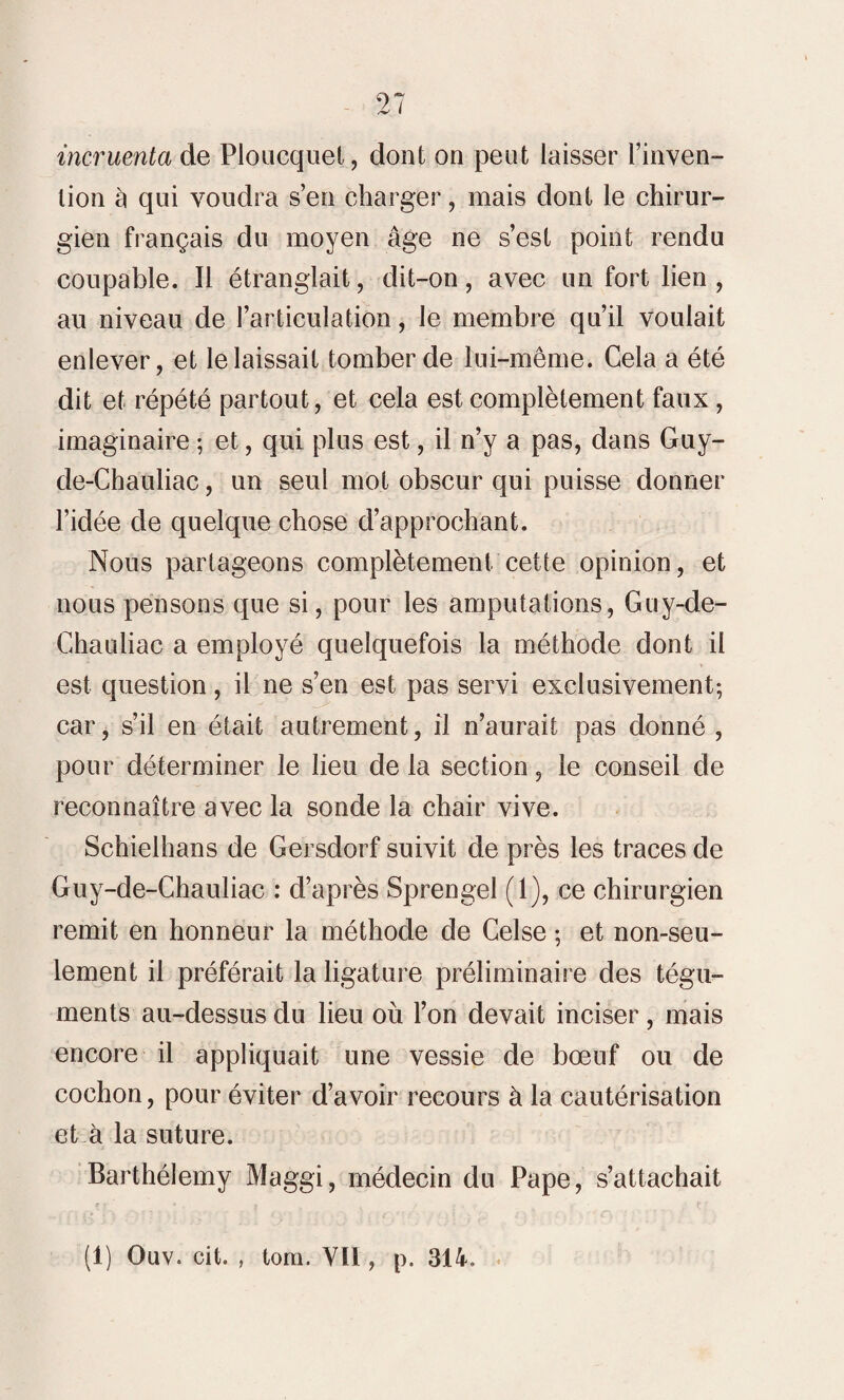 incruenta de Ploucquet, dont on peut laisser l’inven¬ tion à qui voudra s’en charger, mais dont le chirur¬ gien français du moyen âge ne s’est point rendu coupable. Il étranglait, dit-on, avec un fort lien , au niveau de l’articulation, le membre qu’il voulait enlever, et le laissait tomber de lui-même. Cela a été dit et répété partout, et cela est complètement faux, imaginaire ; et, qui plus est, il n’y a pas, dans Guy- de-Chauliac, un seul mot obscur qui puisse donner l’idée de quelque chose d’approchant. Nous partageons complètement cette opinion, et nous pensons que si, pour les amputations, Guy-de- Chauliac a employé quelquefois la méthode dont il est question, il ne s’en est pas servi exclusivement; car, s’il en était autrement, il n’aurait pas donné , pour déterminer le lieu de la section, le conseil de reconnaître avec la sonde la chair vive. Schielhans de Gersdorf suivit de près les traces de Guy-de-Chauliac : d’après Sprengel (1), ce chirurgien remit en honneur la méthode de Celse ; et non-seu¬ lement il préférait la ligature préliminaire des tégu¬ ments au-dessus du lieu où l’on devait inciser, mais encore il appliquait une vessie de bœuf ou de cochon, pour éviter d’avoir recours à la cautérisation et à la suture. Barthélemy Maggi, médecin du Pape, s’attachait