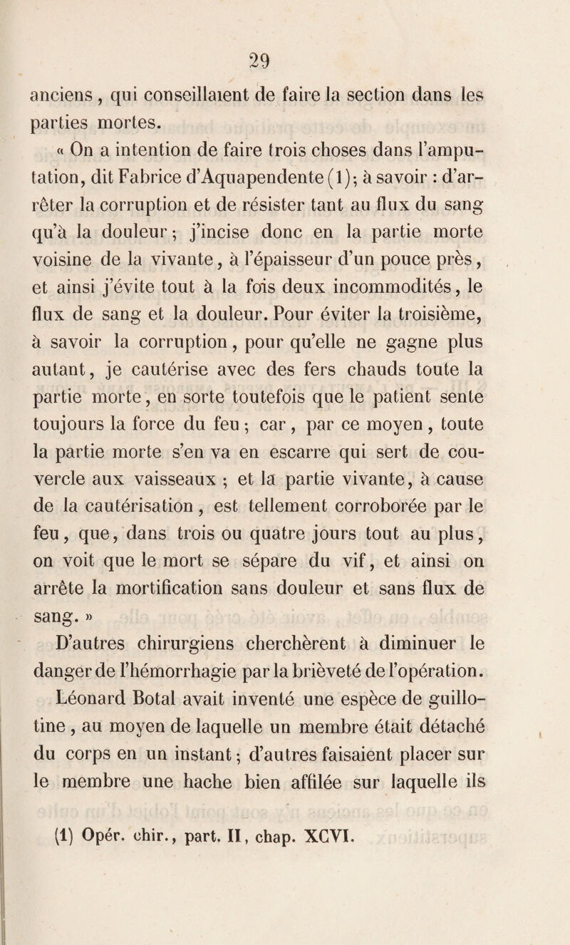 anciens , qui conseillaient de faire la section dans les parties mortes. « On a intention de faire trois choses dans l’ampu¬ tation, dit Fabrice d’Aquapendente (1); à savoir : d’ar¬ rêter la corruption et de résister tant au flux du sang qu’à la douleur ; j’incise donc en la partie morte voisine de la vivante, à l’épaisseur d’un pouce près, et ainsi j’évite tout à la fois deux incommodités, le flux de sang et la douleur. Pour éviter la troisième, à savoir la corruption, pour qu’elle ne gagne plus autant, je cautérise avec des fers chauds toute la partie morte, en sorte toutefois que le patient sente toujours la force du feu ; car , par ce moyen , toute la partie morte s’en va en escarre qui sert de cou¬ vercle aux vaisseaux ; et la partie vivante, à cause de la cautérisation, est tellement corroborée par le feu, que, dans trois ou quatre jours tout au plus, on voit que le mort se sépare du vif, et ainsi on arrête la mortification sans douleur et sans flux de sang. » D’autres chirurgiens cherchèrent à diminuer le danger de l’hémorrhagie par la brièveté de l’opération. Léonard Botal avait inventé une espèce de guillo¬ tine , au moyen de laquelle un membre était détaché du corps en un instant ; d’autres faisaient placer sur le membre une hache bien affilée sur laquelle ils (1) Opér. chir., part. II, chap. XCVI.