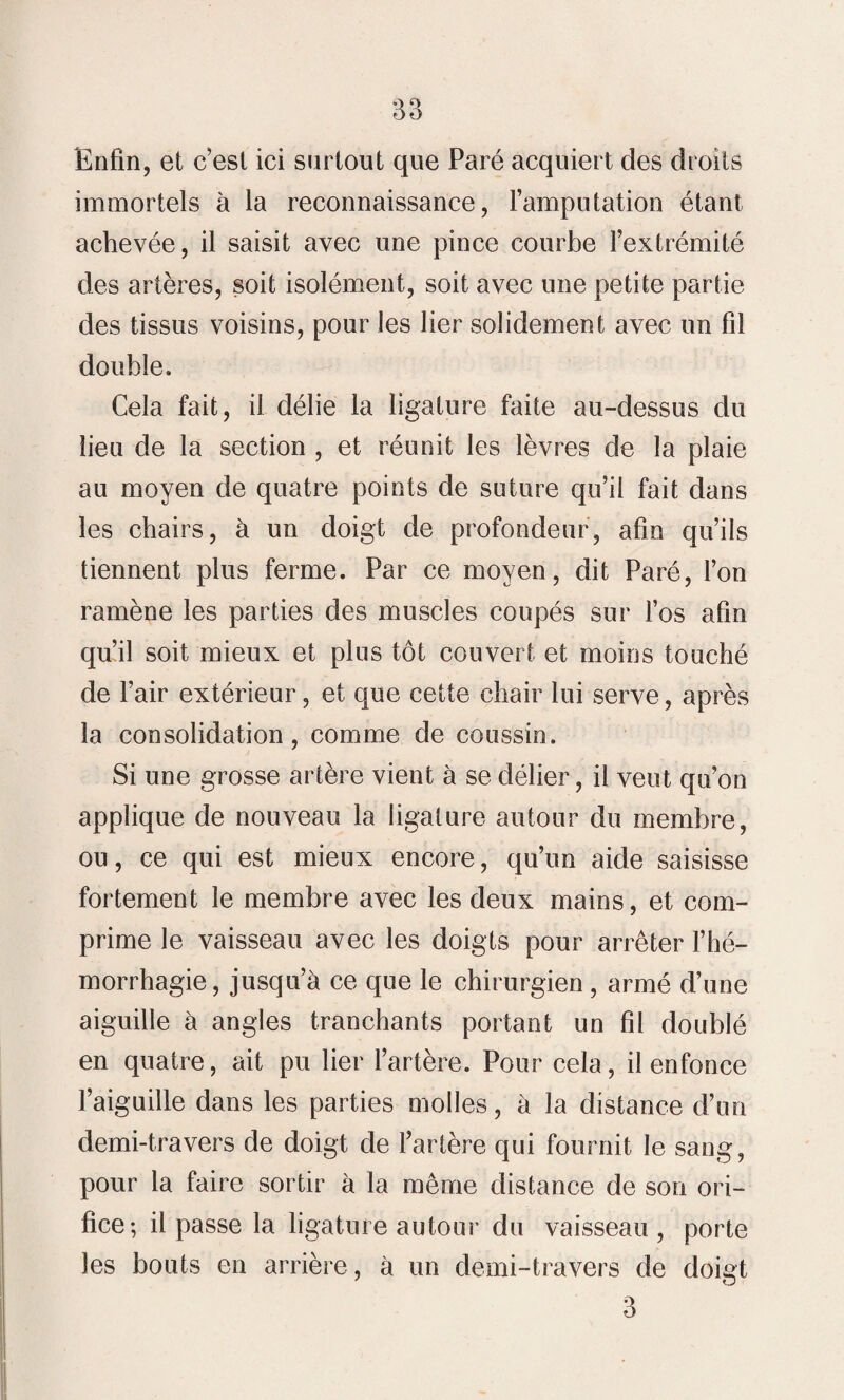 Enfin, et c’est ici surtout que Paré acquiert des droits immortels à la reconnaissance, l’amputation étant achevée, il saisit avec une pince courbe l’extrémité des artères, soit isolément, soit avec une petite partie des tissus voisins, pour les lier solidement avec un fil double. Cela fait, il délie la ligature faite au-dessus du lieu de la section , et réunit les lèvres de la plaie au moyen de quatre points de suture qu’il fait dans les chairs, à un doigt de profondeur, afin qu’ils tiennent plus ferme. Par ce moyen, dit Paré, l’on ramène les parties des muscles coupés sur l’os afin qu’il soit mieux et plus tôt couvert et moins touché de l’air extérieur, et que cette chair lui serve, après la consolidation, comme de coussin. Si une grosse artère vient à se délier, il veut qu’on applique de nouveau la ligature autour du membre, ou, ce qui est mieux encore, qu’un aide saisisse fortement le membre avec les deux mains, et com¬ prime le vaisseau avec les doigts pour arrêter l’hé¬ morrhagie, jusqu’à ce que le chirurgien, armé d’une aiguille à angles tranchants portant un fil doublé en quatre, ait pu lier l’artère. Pour cela, il enfonce l’aiguille dans les parties molles, à la distance d’un demi-travers de doigt de l’artère qui fournit le sang, pour la faire sortir à la même distance de son ori¬ fice; il passe la ligature autour du vaisseau, porte les bouts en arrière, à un demi-travers de doiçt 3