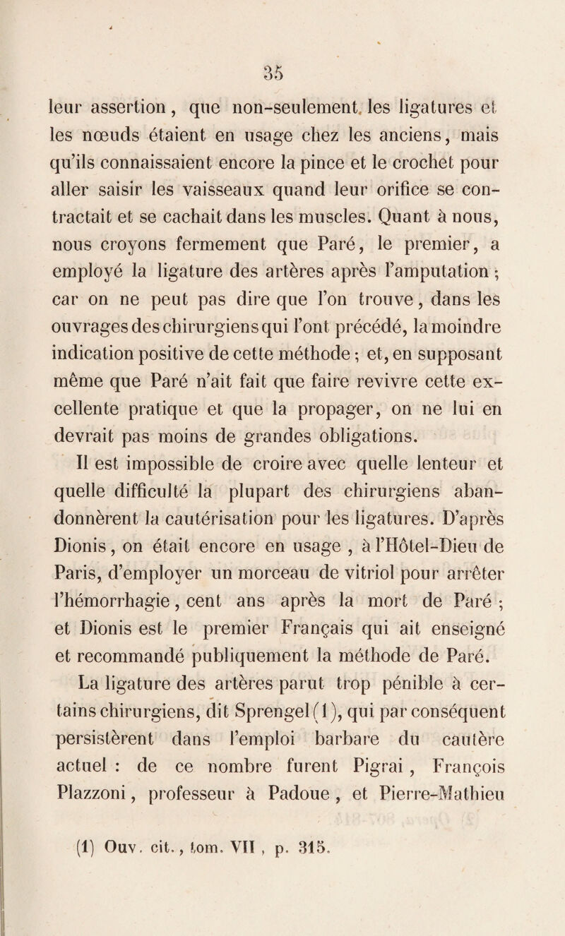 leur assertion, que non-seulement les ligatures et les nœuds étaient en usage chez les anciens, mais qu’ils connaissaient encore la pince et le crochet pour aller saisir les vaisseaux quand leur orifice se con¬ tractait et se cachait dans les muscles. Quant à nous, nous croyons fermement que Paré, le premier, a employé la ligature des artères après l’amputation ; car on ne peut pas dire que l’on trouve, dans les ouvrages des chirurgiens qui l’ont précédé, la moindre indication positive de cette méthode ; et, en supposant même que Paré n’ait fait que faire revivre cette ex¬ cellente pratique et que la propager, on ne lui en devrait pas moins de grandes obligations. Il est impossible de croire avec quelle lenteur et quelle difficulté la plupart des chirurgiens aban¬ donnèrent la cautérisation pour les ligatures. D’après Dionis, on était encore en usage , à l’Hôtel-Bieu de Paris, d’employer un morceau de vitriol pour arrêter l’hémorrhagie, cent ans après la mort de Paré ; et Dionis est le premier Français qui ait enseigné et recommandé publiquement la méthode de Paré. La ligature des artères parut trop pénible à cer¬ tains chirurgiens, dit Sprengel(l), qui par conséquent persistèrent dans l’emploi barbare du cautère actuel : de ce nombre furent Pigrai , François Plazzoni, professeur à Padoue , et Pierre-Mathieu (1) Ouv. cit., tom. VIT , p. 315.