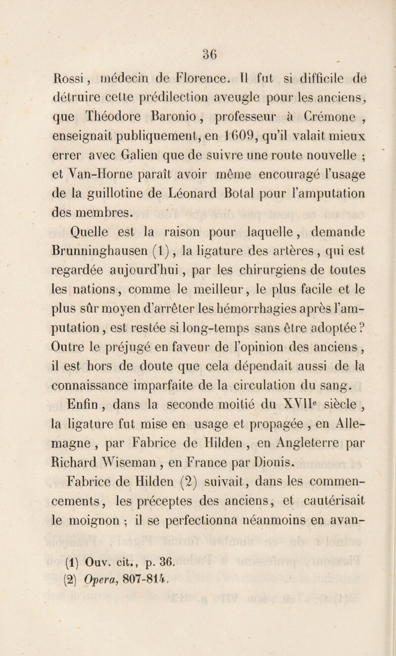 Rossi, médecin de Florence. Il fut si difficile de détruire celte prédilection aveugle pour les anciens^ que Théodore Baronio, professeur à Crémone , enseignait publiquement, en 1609, qu’il valait mieux errer avec Galien que de suivre une route nouvelle ; et Van-Horne paraît avoir même encouragé l’usage de la guillotine de Léonard Botal pour l’amputation des membres. Quelle est la raison pour laquelle, demande Brunninghausen (1), la ligature des artères , qui est regardée aujourd’hui, par les chirurgiens de tontes les nations, comme le meilleur, le plus facile et le plus sûr moyen d’arrêter les hémorrhagies après l’am¬ putation , est restée si long-temps sans être adoptée? Outre le préjugé en faveur de l’opinion des anciens , il est hors de doute que cela dépendait aussi de la connaissance imparfaite de la circulation du sang. Enfin , dans la seconde moitié du XVIIe siècle , la ligature fut mise en usage et propagée , en Alle¬ magne , par Fabrice de Hilden , en Angleterre par Richard Wiseman , en France par Dionis. Fabrice de Hilden (2) suivait, dans les commen¬ cements, les préceptes des anciens, et cautérisait le moignon ; il se perfectionna néanmoins en avan- (1) Ouv. cit,, p. 36. (2) Opéra, 807-814.