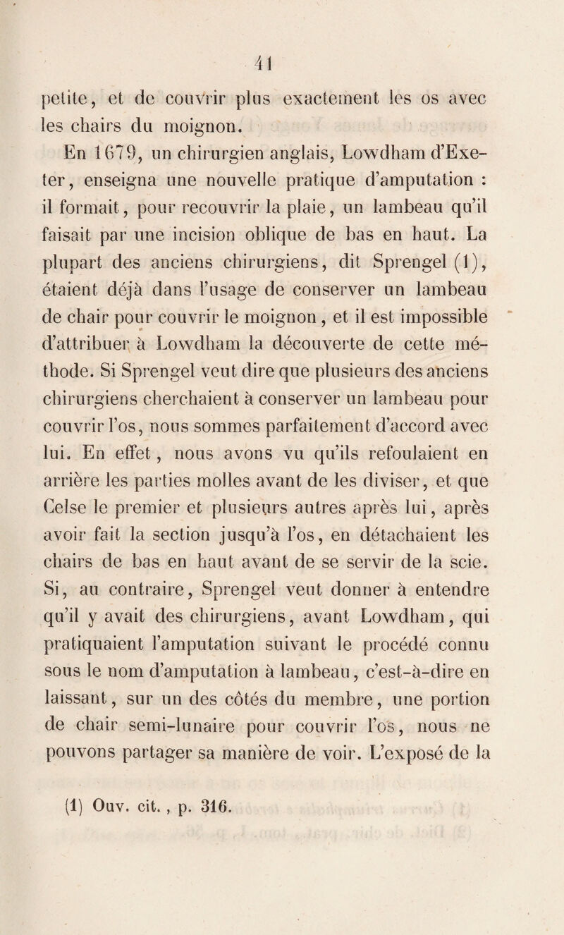 petite, et de couvrir plus exactement les os avec les chairs du moignon. En 1679, un chirurgien anglais, Lowdham d’Exe- ter, enseigna une nouvelle pratique d’amputation : il formait, pour recouvrir la plaie, un lambeau qu’il faisait par une incision oblique de bas en haut. La plupart des anciens chirurgiens, dit Sprengel (1), étaient déjà dans l’usage de conserver un lambeau de chair pour couvrir le moignon, et il est impossible d’attribuer à Lowdham la découverte de cette mé¬ thode. Si Sprengel veut dire que plusieurs des anciens chirurgiens cherchaient à conserver un lambeau pour couvrir l’os, nous sommes parfaitement d’accord avec lui. En effet, nous avons vu qu’ils refoulaient en arrière les parties molles avant de les diviser, et que Ceîse le premier et plusieurs autres après lui, après avoir fait la section jusqu’à l’os, en détachaient les chairs de bas en haut avant de se servir de la scie. Si, au contraire, Sprengel veut donner à entendre qu’il y avait des chirurgiens, avant Lowdham, qui pratiquaient l’amputation suivant le procédé connu sous le nom d’amputation à lambeau, c’est-à-dire en laissant, sur un des côtés du membre, une portion de chair semi-lunaire pour couvrir l’os, nous ne pouvons partager sa manière de voir. L’exposé de la (1) Oüv. cit., p. 316.