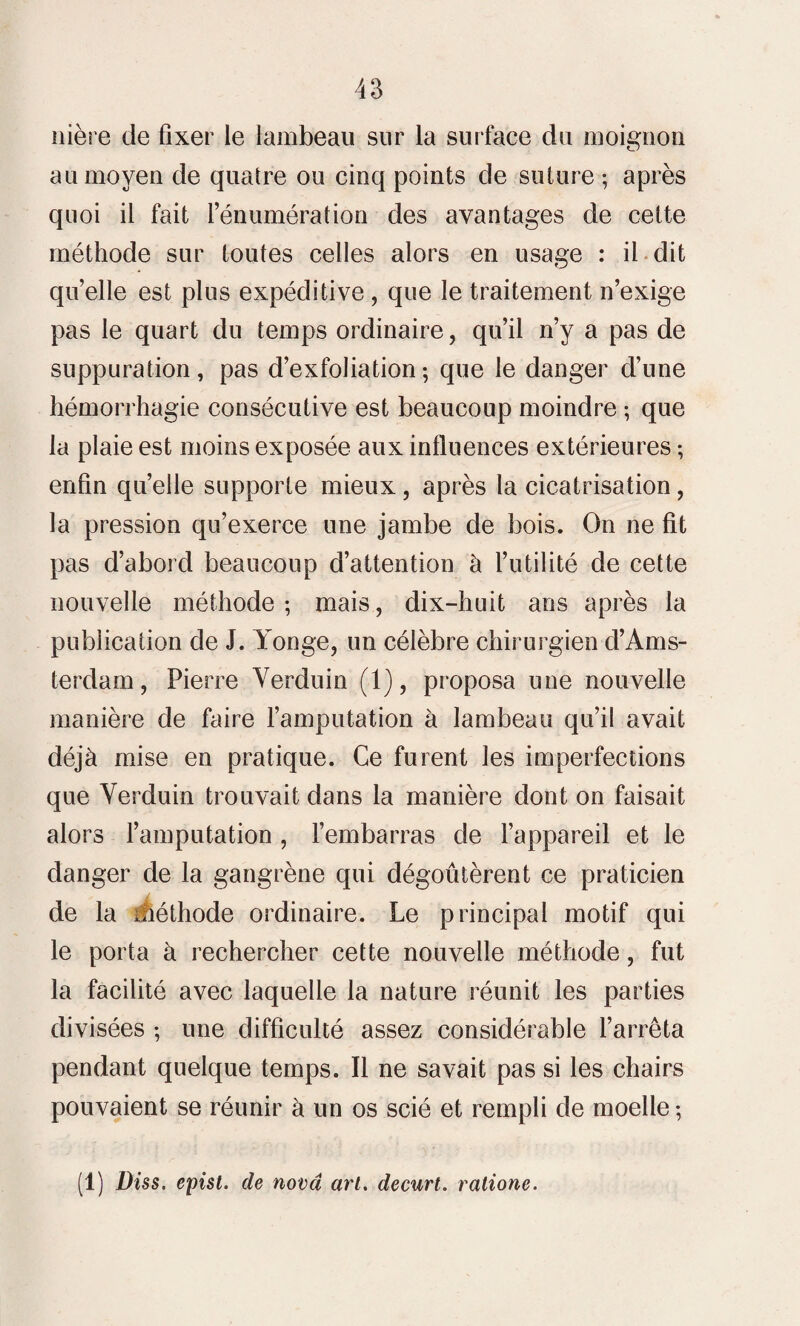 nière de fixer le lambeau sur la surface du moignon au moyen de quatre ou cinq points de suture ; après quoi il fait rénumération des avantages de cette méthode sur toutes celles alors en usage : il dit quelle est plus expéditive, que le traitement n’exige pas le quart du temps ordinaire, qu’il n’y a pas de suppuration, pas d’exfoliation-, que le danger d’une hémorrhagie consécutive est beaucoup moindre ; que la plaie est moins exposée aux influences extérieures ; enfin quelle supporte mieux, après la cicatrisation, la pression qu’exerce une jambe de bois. On ne fit pas d’abord beaucoup d’attention à l’utilité de cette nouvelle méthode ; mais, dix-huit ans après la publication de J. Yonge, un célèbre chirurgien d’Ams¬ terdam , Pierre Verduin (1), proposa une nouvelle manière de faire l’amputation à lambeau qu’il avait déjà mise en pratique. Ce furent les imperfections que Verduin trouvait dans la manière dont on faisait alors l’amputation , l’embarras de l’appareil et le danger de la gangrène qui dégoûtèrent ce praticien / de la méthode ordinaire. Le principal motif qui le porta à rechercher cette nouvelle méthode, fut la facilité avec laquelle la nature réunit les parties divisées -, une difficulté assez considérable l’arrêta pendant quelque temps. Il ne savait pas si les chairs pouvaient se réunir à un os scié et rempli de moelle ; (1) Diss. epist. de nova art. decurt. ralione.