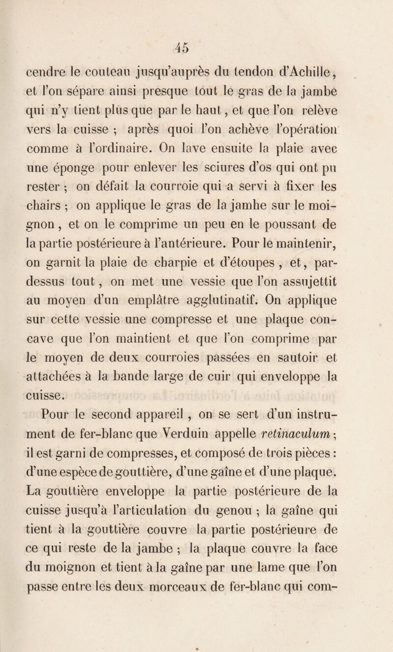 cendre le couteau jusqu’auprès du tendon d’Achille, et l’on sépare ainsi presque tout le gras de la jambe qui n’y tient plus que par le haut, et que l’on relève vers la cuisse ; après quoi l’on achève l’opération comme à l’ordinaire. On lave ensuite la plaie avec une éponge pour enlever les sciures d’os qui ont pu rester ; on défait la courroie qui a servi à fixer les chairs ; on applique le gras de la jamhe sur le moi¬ gnon , et on le comprime un peu en le poussant de la partie postérieure à l’antérieure. Pour le maintenir, on garnit la plaie de charpie et d’étoupes , et, par¬ dessus tout, on met une vessie que l’on assujettit au moyen d’un emplâtre agglutinatif. On applique sur cette vessie une compresse et une plaque con¬ cave que l’on maintient et que l’on comprime par le moyen de deux courroies passées en sautoir et attachées à la bande large de cuir qui enveloppe la cuisse. Pour le second appareil , on se sert d’un instru¬ ment de fer-blanc que Verduin appelle retinaculum ; il est garni de compresses, et composé de trois pièces : d’une espèce de gouttière, d’une gaine et d’une plaque. La gouttière enveloppe la partie postérieure de la cuisse jusqu’à l’articulation du genou ; la gaine qui tient à la gouttière couvre la partie postérieure de ce qui reste de la jambe ; la plaque couvre la face du moignon et tient à la gaine par une lame que l’on passe entre les deux morceaux de fer-blanc qui coin-