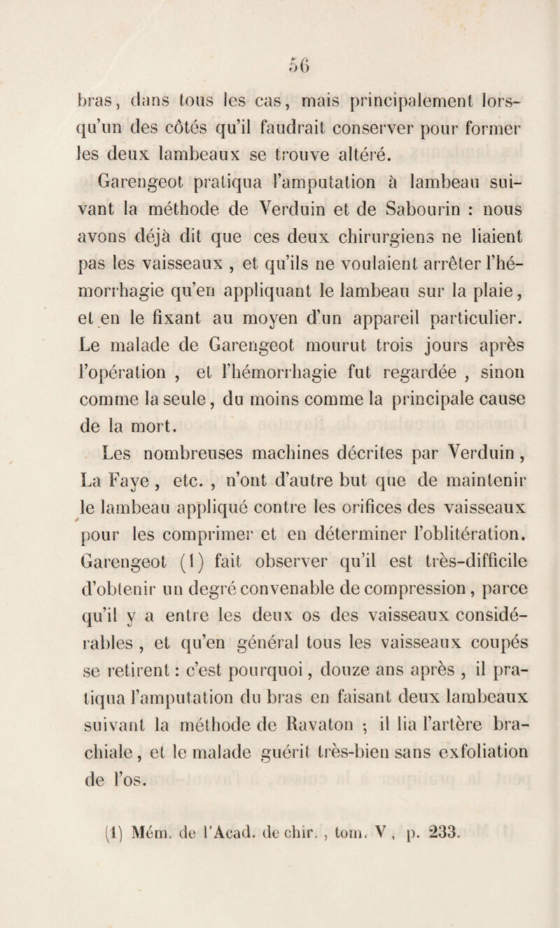 bras, dans tous les cas, mais principalement lors¬ qu’un des côtés qu’il faudrait conserver pour former les deux lambeaux se trouve altéré. Garengeot pratiqua l’amputation à lambeau sui¬ vant la méthode de Verduin et de Sabourin : nous avons déjà dit que ces deux chirurgiens ne liaient pas les vaisseaux , et qu’ils ne voulaient arrêter l’hé¬ morrhagie qu’en appliquant le lambeau sur la plaie, et en le fixant au moyen d’un appareil particulier. Le malade de Garengeot mourut trois jours après l’opération , et l’hémorrhagie fut regardée , sinon comme la seule, du moins comme la principale cause de la mort. Les nombreuses machines décrites par Verduin, La Faye , etc. , n’ont d’autre but que de maintenir le lambeau appliqué contre les orifices des vaisseaux pour les comprimer et en déterminer l’oblitération. Garengeot (1) fait observer qu’il est très-difficile d’obtenir un degré convenable de compression, parce qu’il y a entre les deux os des vaisseaux considé¬ rables , et qu’en général tous les vaisseaux coupés se retirent : c’est pourquoi, douze ans après , il pra¬ tiqua l’amputation du bras en faisant deux lambeaux suivant la méthode de Ravaton ; il lia l’artère bra¬ chiale, et le malade guérit très-bien sans exfoliation de l’os.