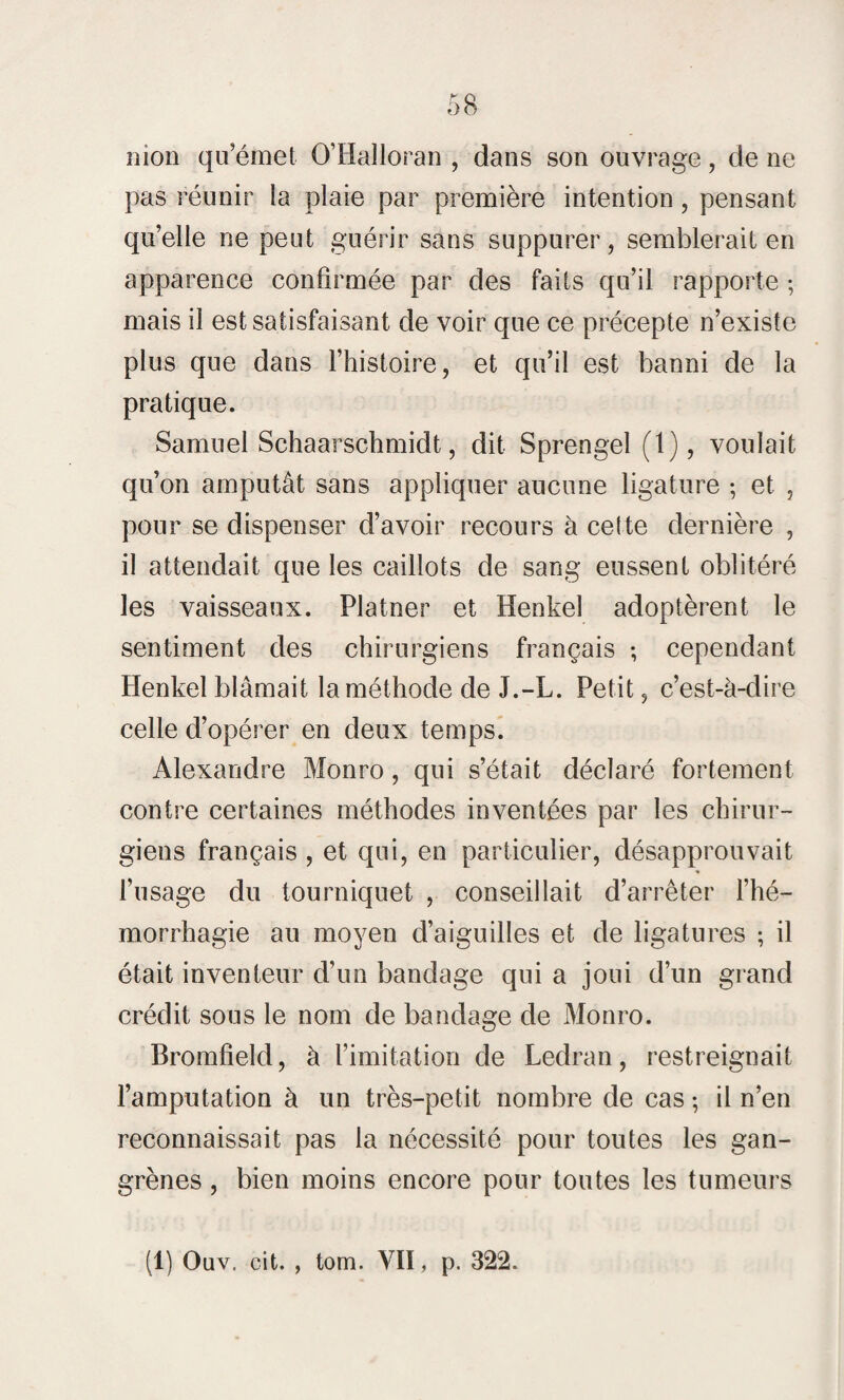 mon qu’émet O’Halloran , dans son ouvrage, de ne pas réunir la plaie par première intention , pensant qu’elle ne peut guérir sans suppurer, semblerait en apparence confirmée par des faits qu’il rapporte ; mais il est satisfaisant de voir que ce précepte n’existe plus que dans l’histoire, et qu’il est banni de la pratique. Samuel Schaarschmidt, dit Sprengel (1), voulait qu’on amputât sans appliquer aucune ligature ; et , pour se dispenser d’avoir recours à cette dernière , il attendait que les caillots de sang eussent oblitéré les vaisseaux. Platner et Henkel adoptèrent le sentiment des chirurgiens français ; cependant Henkel blâmait la méthode de J.-L. Petit, c’est-à-dire celle d’opérer en deux temps. Alexandre Monro, qui s’était déclaré fortement contre certaines méthodes inventées par les chirur¬ giens français , et qui, en particulier, désapprouvait l’usage du tourniquet , conseillait d’arrêter l’hé¬ morrhagie au moyen d’aiguilles et de ligatures ; il était inventeur d’un bandage qui a joui d’un grand crédit sous le nom de bandage de Monro. Bromfield, à l’imitation de Ledran, restreignait l’amputation à un très-petit nombre de cas ; il n’en reconnaissait pas la nécessité pour toutes les gan¬ grènes , bien moins encore pour toutes les tumeurs