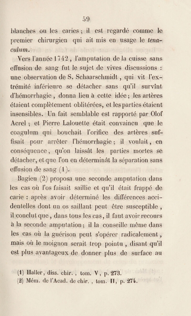 blanches ou les caries ; il est regardé comme le premier chirurgien qui ait mis en usage le tena- cnlum. Vers l’année 1742, l’amputation delà cuisse sans effusion de sang fut le sujet de vives discussions : une observation de S. Schaarschmidt, qui vit l’ex¬ trémité inférieure se détacher sans qu’il survînt d’hémorrhagie , donna lieu à cette idée ; les artères étaient complètement oblitérées, et les parties étaient insensibles. Un fait semblable est rapporté par Olof Acrel ; et Pierre Lalouette était convaincu que le / coaguhim qui bouchait l’orifice des artères suf¬ fisait pour arrêter l’hémorrhagie ; il voulait, en conséquence, qu’on laissât les parties mortes se détacher, et que l’on en déterminât la séparation sans effusion de sang (1). Bagieu (2) proposa une seconde amputation dans les cas où l’os faisait saillie et qu’il était frappé de carie : après avoir déterminé les différences acci¬ dentelles dont un os saillant peut être susceptible , il conclut que, dans tous les cas, il faut avoir recours à la seconde amputation-, il la conseille même dans les cas où la guérison peut s’opérer radicalement, mais où le moignon serait trop pointu , disant qu’il est plus avantageux de donner plus de surface au (1) Haller, diss. chir. , tom. Y, p. 273.