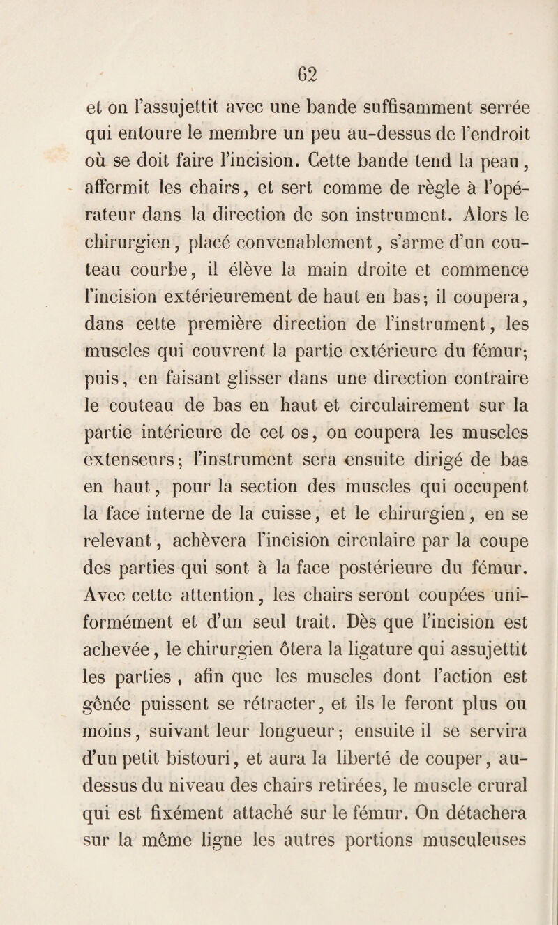 et on l’assujettit avec une bande suffisamment serrée qui entoure le membre un peu au-dessus de l’endroit où se doit faire l’incision. Cette bande tend la peau, affermit les chairs, et sert comme de règle à l’opé¬ rateur dans la direction de son instrument. Alors le chirurgien, placé convenablement, s’arme d’un cou¬ teau courbe, il élève la main droite et commence l’incision extérieurement de haut en bas; il coupera, dans cette première direction de l’instrument, les muscles qui couvrent la partie extérieure du fémur; puis, en faisant glisser dans une direction contraire le couteau de bas en haut et circulairement sur la partie intérieure de cet os, on coupera les muscles extenseurs; l’instrument sera ensuite dirigé de bas en haut, pour la section des muscles qui occupent la face interne de la cuisse, et le chirurgien, en se relevant, achèvera l’incision circulaire par la coupe des parties qui sont à la face postérieure du fémur. Avec cette attention, les chairs seront coupées uni¬ formément et d’un seul trait. Dès que l’incision est achevée, le chirurgien ôtera la ligature qui assujettit les parties , afin que les muscles dont l’action est gênée puissent se rétracter, et ils le feront plus ou moins, suivant leur longueur ; ensuite il se servira d’un petit bistouri, et aura la liberté de couper, au- dessus du niveau des chairs retirées, le muscle crural qui est fixément attaché sur le fémur. On détachera sur la même ligne les autres portions musculeuses