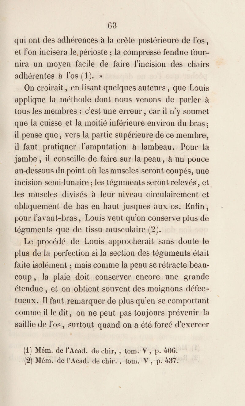 qui ont des adhérences à la crête postérieure de l’os, et l’on incisera le.périoste ; la compresse fendue four¬ nira un moyen facile de faire l’incision des chairs adhérentes à l’os (1). » On croirait, en lisant quelques auteurs, que Louis applique la méthode dont nous venons de parler à tous les membres : c’est une erreur, car il n’y soumet que la cuisse et la moitié inférieure environ du bras; il pense que, vers la partie supérieure de ce membre, il faut pratiquer l’amputation à lambeau. Pour la jambe, il conseille de faire sur la peau, à un pouce au-dessous du point ou les muscles seront coupés, une incision semi-lunaire ; les téguments seront relevés, et les muscles divisés à leur niveau circulairement et obliquement de bas en haut jusques aux os. Enfin, pour l’avant-bras, Louis veut qu’on conserve plus de téguments que de tissu musculaire (2). Le procédé de Louis approcherait sans doute le plus de la perfection si la section des téguments était faite isolément ; mais comme la peau se rétracte beau¬ coup , la plaie doit conserver encore une grande étendue , et on obtient souvent des moignons défec¬ tueux. Il faut remarquer de plus qu’en se comportant comme il ledit, on ne peut pas toujours prévenir la saillie de l’os, surtout quand on a été forcé d’exercer (1) Mém. de l'Acad. de chir, , tom. Y, p. 406. (2) Mém. de l’Acad. de chir. , tom. Y, p. 437.