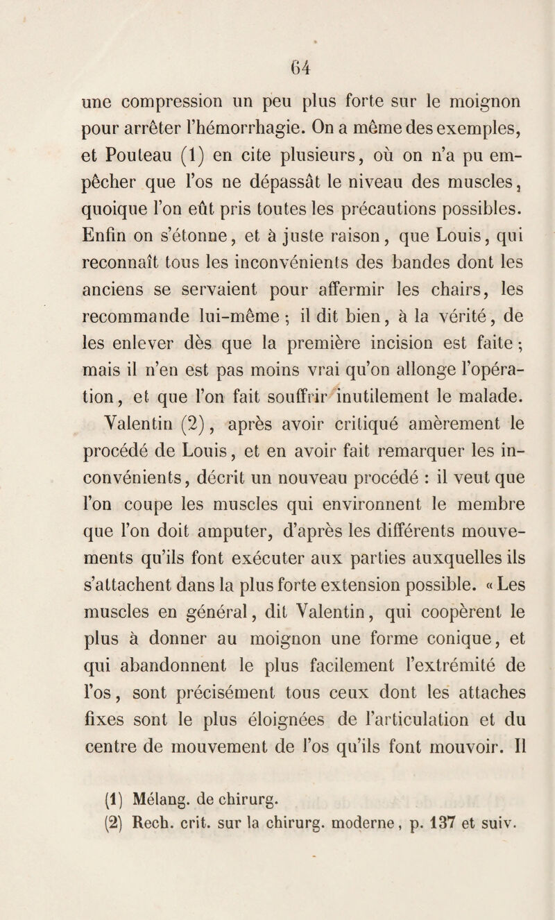 une compression un peu plus forte sur le moignon pour arrêter l’hémorrhagie. On a même des exemples, et Pouteau (1) en cite plusieurs, où on n’a pu em¬ pêcher que l’os ne dépassât le niveau des muscles, quoique l’on eût pris toutes les précautions possibles. Enfin on s’étonne, et à juste raison, que Louis, qui reconnaît tous les inconvénients des bandes dont les anciens se servaient pour affermir les chairs, les recommande lui-même ; il dit bien, à la vérité, de les enlever dès que la première incision est faite ; mais il n’en est pas moins vrai qu’on allonge l’opéra¬ tion, et que l’on fait souffrir inutilement le malade. Valentin (2), après avoir critiqué amèrement le procédé de Louis, et en avoir fait remarquer les in¬ convénients, décrit un nouveau procédé : il veut que l’on coupe les muscles qui environnent le membre que l’on doit amputer, d’après les différents mouve¬ ments qu’ils font exécuter aux parties auxquelles ils s’attachent dans la plus forte extension possible. « Les muscles en général, dit Valentin, qui coopèrent le plus à donner au moignon une forme conique, et qui abandonnent le plus facilement l’extrémité de l’os, sont précisément tous ceux dont les attaches fixes sont le plus éloignées de l’articulation et du centre de mouvement de l’os qu’ils font mouvoir. Il (1) Mélang. de chirurg. (2) Rech. crit. sur la chirurg. moderne, p. 137 et suiv.