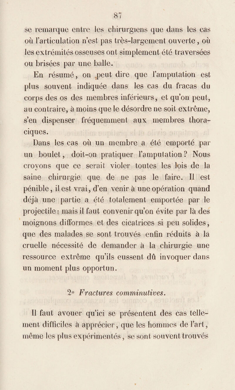 se remarque entre les chirurgiens que dans les cas où l’articulation n’est pas très-largement ouverte, où les extrémités osseuses ont simplement été traversées ou brisées par une balle. En résumé, on Tpeut dire que l’amputation est plus souvent indiquée dans les cas du fracas du corps des os des membres inférieurs, et qu’on peut, au contraire, à moins que le désordre ne soit extrême, s’en dispenser fréquemment aux membres thora¬ ciques. Dans les cas où un membre a été emporté par un boulet, doit-on pratiquer l’amputation ? Nous croyons que ce serait violer toutes les lois de la saine chirurgie que de ne pas le faire. Il est pénible, il est vrai, d’en venir à une opération quand déjà une partie a été totalement emportée par le projectile; mais il faut convenir qu’on évite par là des moignons dilformes et des cicatrices si peu solides, que des malades se sont trouvés enfin réduits à la cruelle nécessité de demander à la chirurgie une ressource extrême qu’ils eussent dû invoquer dans un moment plus opportun. 2° Fractures comminutives. Il faut avouer qu’ici se présentent des cas telle¬ ment difficiles à apprécier, que les hommes de l’art, même les plus expérimentés, se sont souvent trouvés