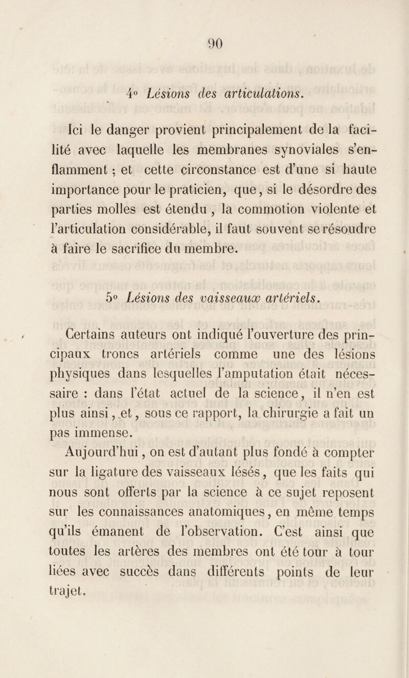 4° Lésions des articulations. % Ici le danger provient principalement de la faci¬ lité avec laquelle les membranes synoviales s’en¬ flamment : et cette circonstance est d’une si haute / importance pour le praticien, que, si le désordre des parties molles est étendu , la commotion violente et l’articulation considérable, il faut souvent se résoudre à faire le sacrifice du membre. 5° Lésions des vaisseaux artériels. Certains auteurs ont indiqué l’ouverture des prin¬ cipaux troncs artériels comme une des lésions physiques dans lesquelles l’amputation était néces¬ saire : dans l’état actuel de la science, il n’en est plus ainsi, et, sous ce rapport, la chirurgie a fait un pas immense. Aujourd’hui, on est d’autant plus fondé à compter sur la ligature des vaisseaux lésés, que les faits qui nous sont offerts par la science à ce sujet reposent sur les connaissances anatomiques, en même temps qu’ils émanent de l’observation. C’est ainsi que toutes les artères des membres ont été tour à tour liées avec succès dans différents points de leur trajet.