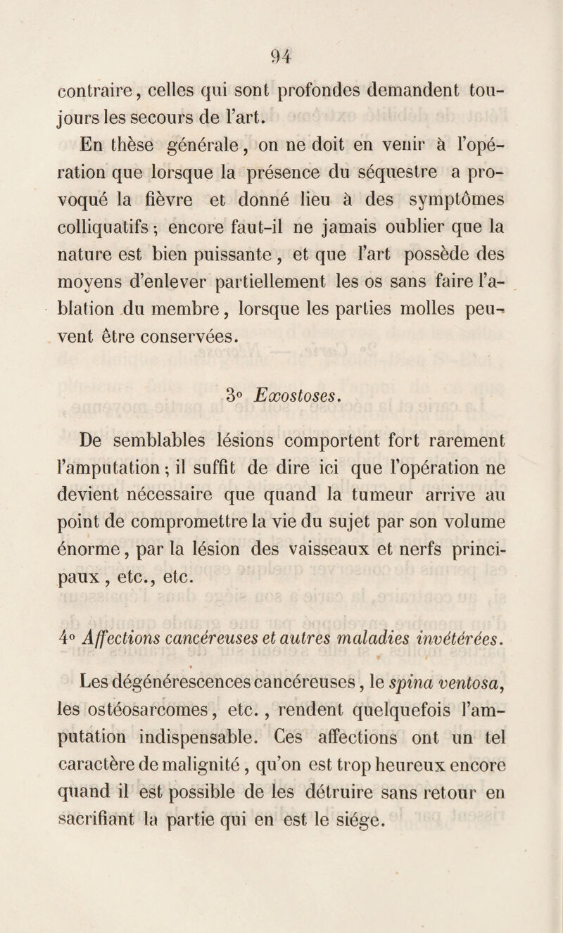 contraire, celles qui sont profondes demandent tou¬ jours les secours de l’art. En thèse générale, on ne doit en venir à l’opé¬ ration que lorsque la présence du séquestre a pro¬ voqué la fièvre et donné lieu à des symptômes colliquatifs ; encore faut-il ne jamais oublier que la nature est bien puissante , et que l’art possède des moyens d’enlever partiellement les os sans faire l’a¬ blation du membre, lorsque les parties molles peu^ vent être conservées. 3° Exostoses. De semblables lésions comportent fort rarement l’amputation-, il suffit de dire ici que l’opération ne devient nécessaire que quand la tumeur arrive au point de compromettre la vie du sujet par son volume énorme, par la lésion des vaisseaux et nerfs princi¬ paux , etc., etc. 4° Affections cancéreuses et autres maladies invétérées. * Les dégénérescences cancéreuses, le spina ventosa, les ostéosarcomes, etc., rendent quelquefois l’am¬ putation indispensable. Ces affections ont un tel caractère de malignité, qu’on est trop heureux encore quand il est possible de les détruire sans retour en sacrifiant la partie qui en est le siège.