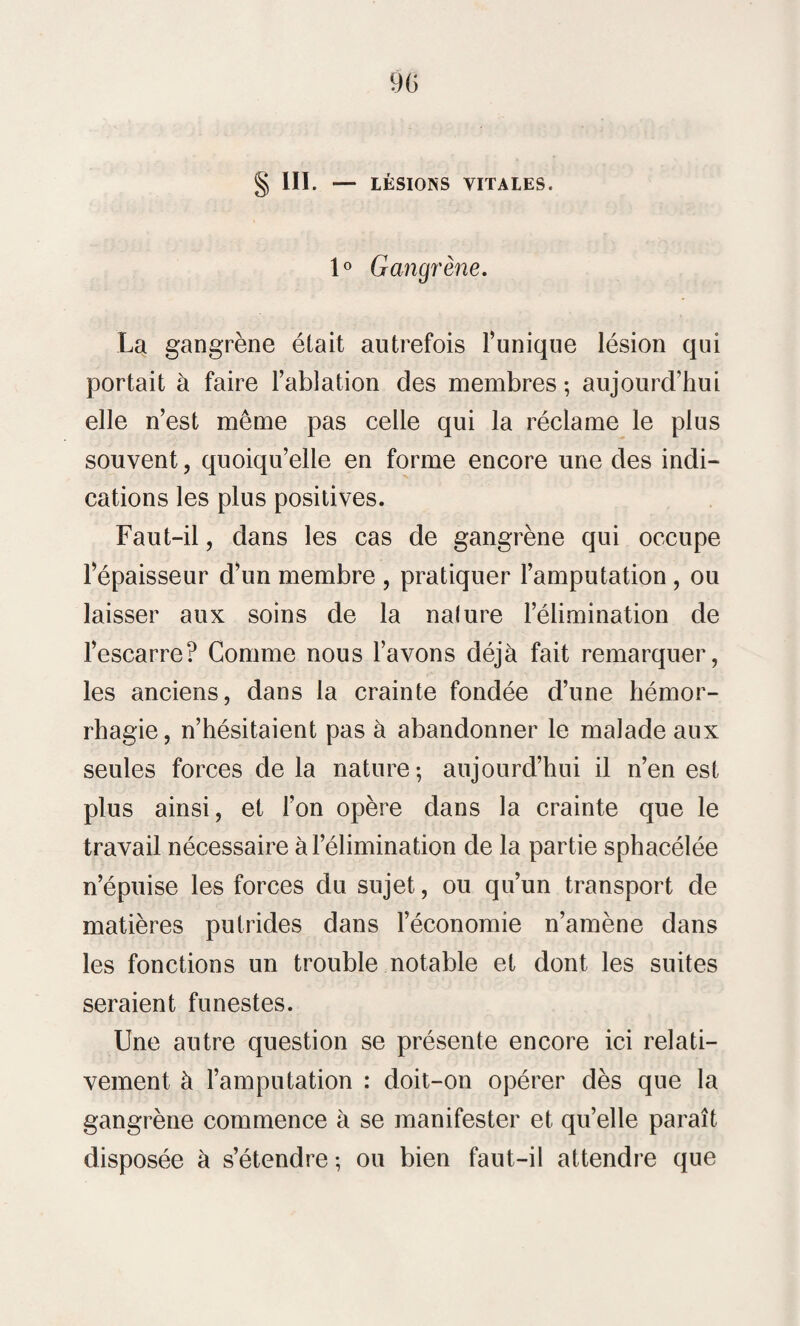 § III. — LÉSIONS VITALES. 1° Gangrène. La gangrène était autrefois l’unique lésion qui portait à faire l’ablation des membres; aujourd’hui elle n’est même pas celle qui la réclame le plus souvent, quoiqu’elle en forme encore une des indi¬ cations les plus positives. Faut-il, dans les cas de gangrène qui occupe l’épaisseur d’un membre , pratiquer l’amputation, ou laisser aux soins de la nature l’élimination de l’escarre? Comme nous l’avons déjà fait remarquer, les anciens, dans la crainte fondée d’une hémor¬ rhagie, n’hésitaient pas à abandonner le malade aux seules forces delà nature-, aujourd’hui il n’en est plus ainsi, et l’on opère dans la crainte que le travail nécessaire à l’élimination de la partie sphacélée n’épuise les forces du sujet, ou qu’un transport de matières putrides dans l’économie n’amène dans les fonctions un trouble notable et dont les suites seraient funestes. Une autre question se présente encore ici relati¬ vement à l’amputation : doit-on opérer dès que la gangrène commence à se manifester et qu’elle paraît disposée à s’étendre ; ou bien faut-il attendre que