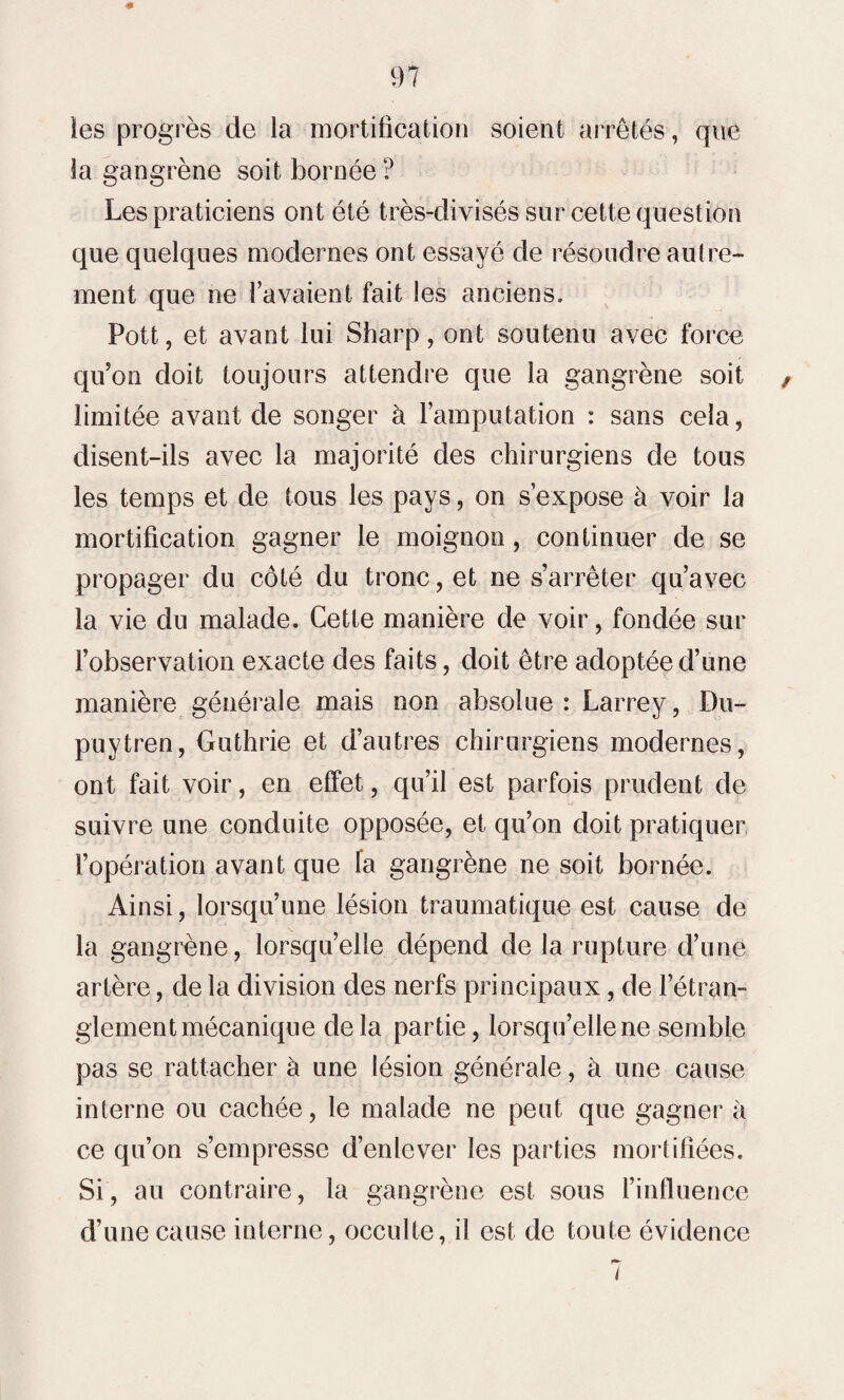 ïes progrès de la mortification soient arrêtés, que la gangrène soit bornée? Les praticiens ont été très-divisés sur cette question que quelques modernes ont essayé de résoudre autre¬ ment que ne l’avaient fait les anciens. Pott, et avant lui Sharp, ont soutenu avec force qu’on doit toujours attendre que la gangrène soit limitée avant de songer à l’amputation : sans cela, disent-ils avec la majorité des chirurgiens de tous les temps et de tous les pays, on s’expose à voir la mortification gagner le moignon, continuer de se propager du côté du tronc, et ne s’arrêter qu’avec la vie du malade. Cette manière de voir, fondée sur l’observation exacte des faits, doit être adoptée d’une manière générale mais non absolue: Larrey, Du- puytren, Guthrie et d’autres chirurgiens modernes, ont fait voir, en effet, qu’il est parfois prudent de suivre une conduite opposée, et qu’on doit pratiquer l’opération avant que fa gangrène ne soit bornée. Ainsi, lorsqu’une lésion traumatique est cause de la gangrène, lorsqu’elle dépend de la rupture d’une artère, de la division des nerfs principaux, de l’étran¬ glement mécanique delà partie, lorsqu’elle ne semble pas se rattacher à une lésion générale, à une cause interne ou cachée, le malade ne peut que gagner à ce qu’on s’empresse d’enlever les parties mortifiées. Si, au contraire, la gangrène est sous l’influence d’une cause interne, occulte, il est de toute évidence