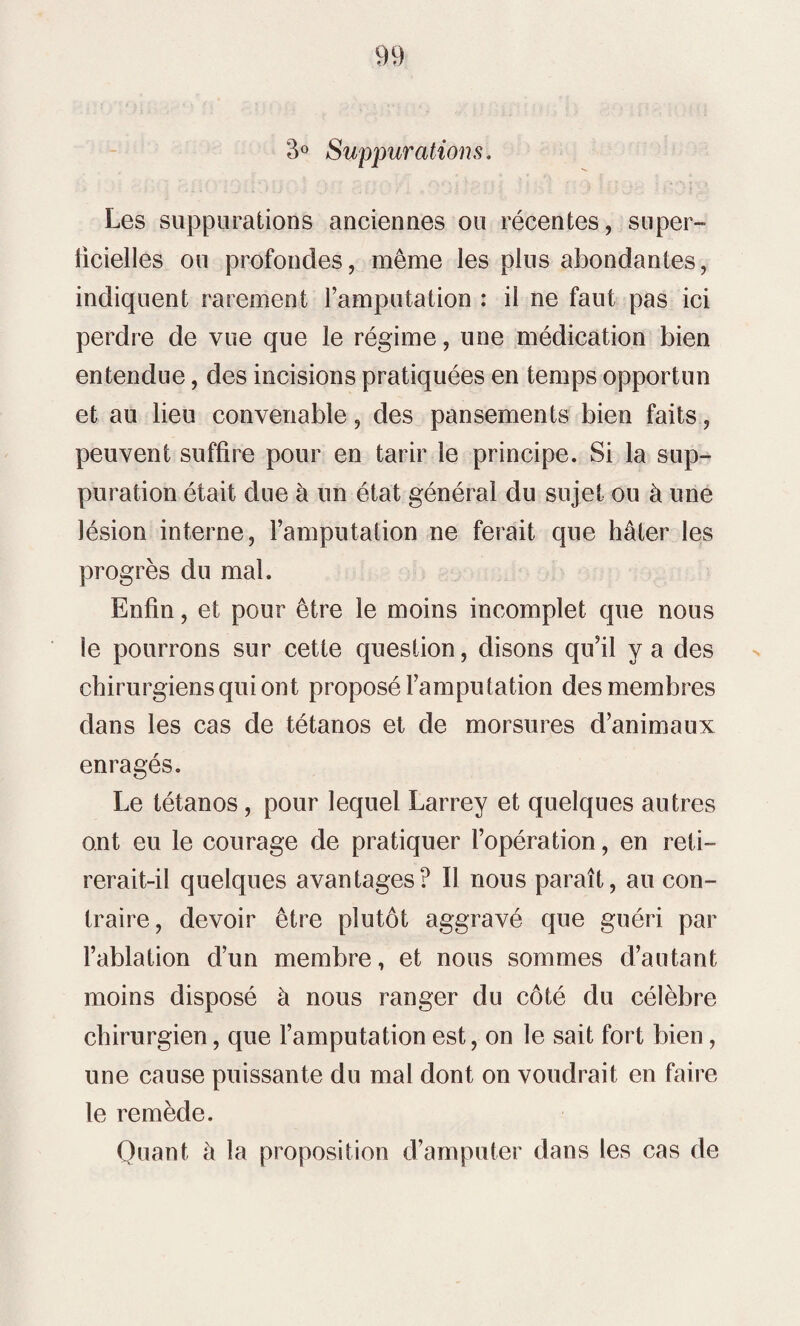 3° Suppurations. Les suppurations anciennes ou récentes, super- ficielles ou profondes, même les plus abondantes, indiquent rarement l’amputation : il ne faut pas ici perdre de vue que le régime, une médication bien entendue, des incisions pratiquées en temps opportun et au lieu convenable, des pansements bien faits, peuvent suffire pour en tarir le principe. Si la sup¬ puration était due à un état général du sujet ou à une lésion interne, l’amputation ne ferait que hâter les progrès du mal. Enfin, et pour être le moins incomplet que nous le pourrons sur cette question, disons qu’il va des chirurgiens qui ont proposé l’amputation des membres dans les cas de tétanos et de morsures d’animaux enragés. Le tétanos, pour lequel Larrey et quelques autres ont eu le courage de pratiquer l’opération, en reti¬ rerait-il quelques avantages? Il nous paraît, au con¬ traire, devoir être plutôt aggravé que guéri par l’ablation d’un membre, et nous sommes d’autant moins disposé à nous ranger du côté du célèbre chirurgien, que l’amputation est, on le sait fort bien, une cause puissante du mal dont on voudrait en faire le remède. Quant à la proposition d’amputer dans les cas de