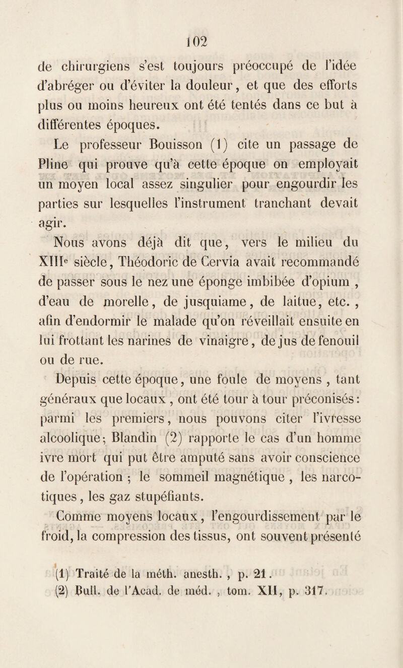 de chirurgiens s’est toujours préoccupé de l’idée d’abréger ou d’éviter la douleur, et que des efforts plus ou moins heureux ont été tentés dans ce but à différentes époques. Le professeur Bouisson (1) cite un passage de Pline qui prouve qu’à cette époque on employait un moyen local assez singulier pour engourdir les parties sur lesquelles l’instrument tranchant devait agir. Nous avons déjà dit que, vers le milieu du XIIIe siècle, Théodoric de Cervia avait recommandé de passer sous le nez une éponge imbibée d’opium , d’eau de morelle, de jusquiame, de laitue, etc. , afin d’endormir le malade qu’on réveillait ensuite en lui frottant les narines de vinaigre, de jus de fenouil ou de rue. Depuis cette époque, une foule de moyens , tant généraux que locaux , ont été tour à tour préconisés : parmi les premiers, nous pouvons citer l’ivresse alcoolique; Blandin (2) rapporte le cas d’un homme ivre mort qui put être amputé sans avoir conscience de l’opération ; le sommeil magnétique , les narco¬ tiques , les gaz stupéfiants. Comme moyens locaux, l’engourdissement par le froid, la compression des tissus, ont souvent présenté (1) Traité de la méth. anesth. , p. 21. (2) Bull, de TAcad. de méd. , tom. XII, p. 317.