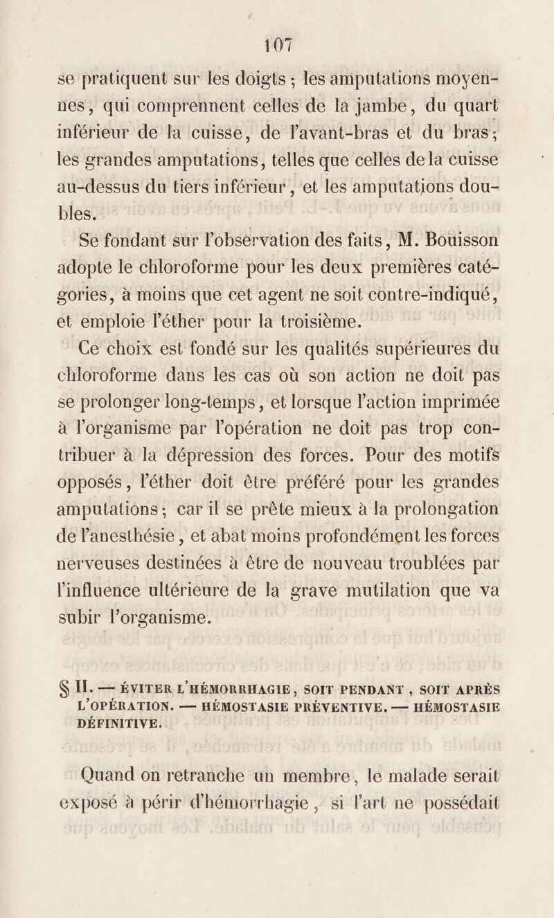 se pratiquent sur les doigts ; les amputations moyen¬ nes, qui comprennent celles de la jambe, du quart inférieur de la cuisse, de Favant-bras et du bras; les grandes amputations, telles que celles delà cuisse au-dessus du tiers inférieur, et les amputations dou¬ bles. Se fondant sur l’observation des faits, M. Bouisson adopte le chloroforme pour les deux premières caté¬ gories, à moins que cet agent ne soit contre-indiqué, et emploie l’éther pour la troisième. Ce choix est fondé sur les qualités supérieures du chloroforme dans les cas ou son action ne doit pas se prolonger long-temps, et lorsque Faction imprimée à l’organisme par l’opération ne doit pas trop con¬ tribuer à la dépression des forces. Pour des motifs opposés, l’éther doit être préféré pour les grandes amputations; car il se prête mieux à la prolongation de l’anesthésie, et abat moins profondément les forces nerveuses destinées à être de nouveau troublées par l’influence ultérieure de la grave mutilation que va subir l’organisme. § II- — ÉVITER L’HÉMORRHAGIE, SOIT PENDANT , SOIT APRÈS L’OPÉRATION. — HÉMOSTASIE PRÉVENTIVE.-— HÉMOSTASIE DÉFINITIVE. Quand on retranche un membre, le malade serait exposé à périr d’hémorrhagie, si Fart ne possédait