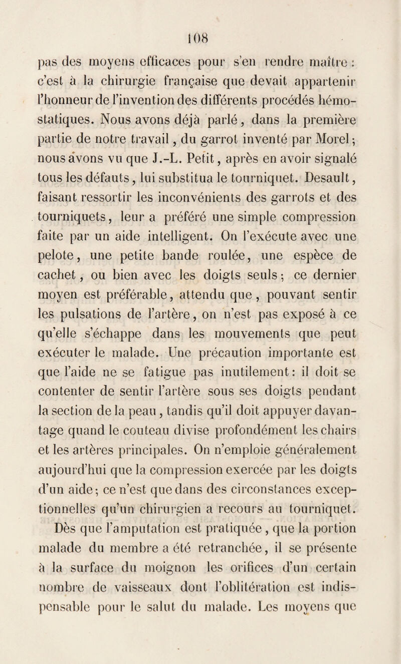 pas des moyens efficaces pour s'en rendre maître : c’est à la chirurgie française que devait appartenir l’honneur de l’invention des différents procédés hémo¬ statiques. Nous avons déjà parlé, dans la première partie de notre travail, du garrot inventé par Morel; nous avons vu que J.-L. Petit, après en avoir signalé tous les défauts, lui substitua le tourniquet. Desault, faisant ressortir les inconvénients des garrots et des tourniquets, leur a préféré une simple compression faite par un aide intelligent. On l’exécute avec une pelote, une petite bande roulée, une espèce de cachet, ou bien avec les doigts seuls ; ce dernier moyen est préférable, attendu que, pouvant sentir les pulsations de l’artère, on n’est pas exposé à ce qu’elle s’échappe dans les mouvements que peut exécuter le malade. Une précaution importante est que l’aide ne se fatigue pas inutilement: il doit se contenter de sentir l’artère sous ses doigts pendant la section de la peau , tandis qu’il doit appuyer davan¬ tage quand le couteau divise profondément les chairs et les artères principales. On n’emploie généralement aujourd’hui que la compression exercée par les doigts d’un aide; ce n’est que dans des circonstances excep¬ tionnelles qu’un chirurgien a recours au tourniquet. Dès que l’amputation est pratiquée , que la portion malade du membre a été retranchée, il se présente à la surface du moignon les orifices d’un certain nombre de vaisseaux dont l’oblitération est indis¬ pensable pour le salut du malade. Les moyens que