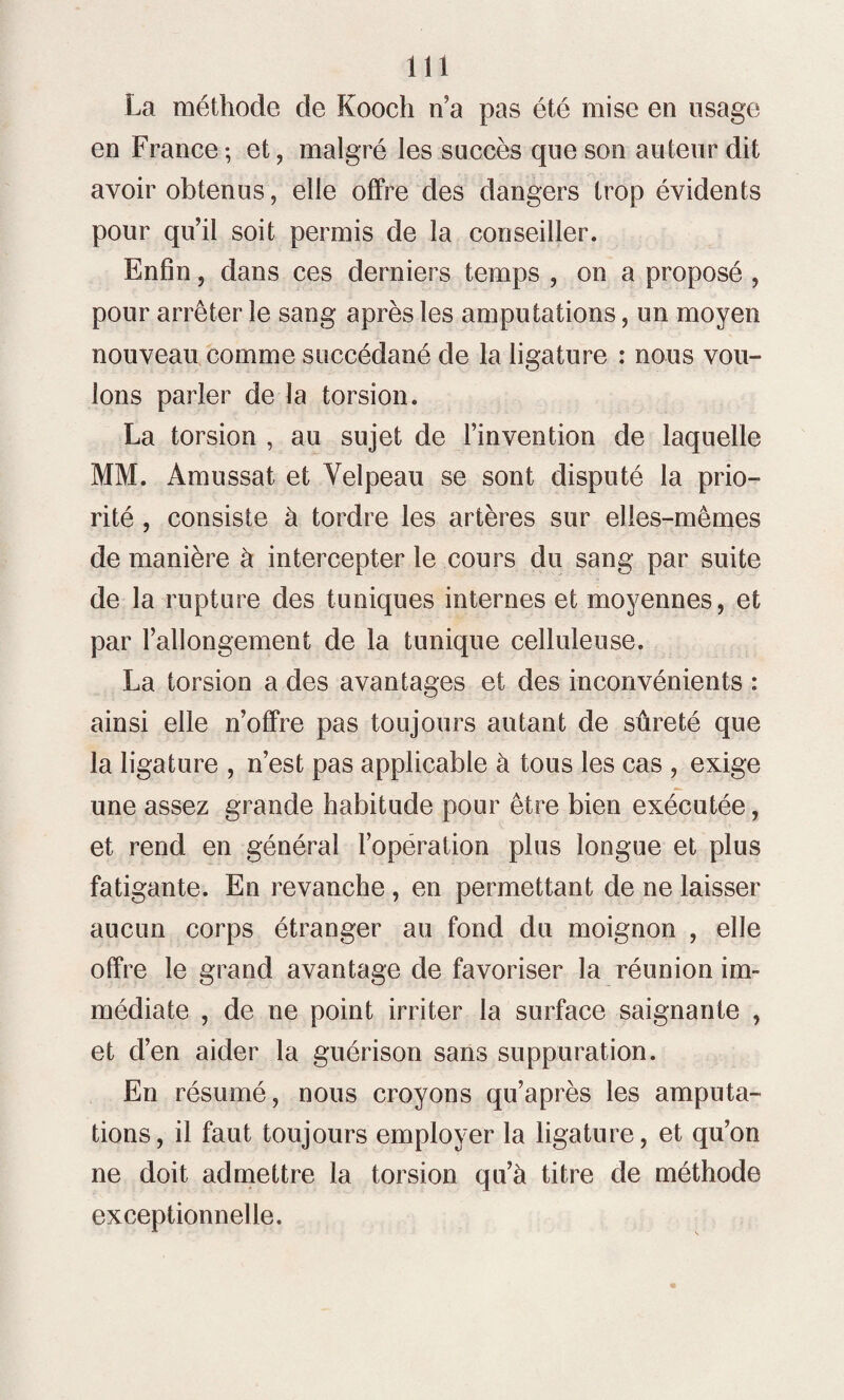 La méthode de Kooch n’a pas été mise en usage en France ; et, malgré les succès que son auteur dit avoir obtenus, elle offre des dangers trop évidents pour qu’il soit permis de la conseiller. Enfin, dans ces derniers temps , on a proposé , pour arrêter le sang après les amputations, un moyen nouveau comme succédané de la ligature : nous vou¬ lons parler de la torsion. La torsion , au sujet de l’invention de laquelle MM. Amussat et Velpeau se sont disputé la prio¬ rité , consiste à tordre les artères sur elles-mêmes de manière à intercepter le cours du sang par suite de la rupture des tuniques internes et moyennes, et par l’allongement de la tunique celluleuse. La torsion a des avantages et des inconvénients : ainsi elle n’offre pas toujours autant de sûreté que la ligature , n’est pas applicable à tous les cas , exige une assez grande habitude pour être bien exécutée, et rend en général l’opération plus longue et plus fatigante. En revanche , en permettant de ne laisser aucun corps étranger au fond du moignon , elle offre le grand avantage de favoriser la réunion im¬ médiate , de ne point irriter la surface saignante , et d’en aider la guérison sans suppuration. En résumé, nous croyons qu’après les amputa¬ tions, il faut toujours employer la ligature, et qu’on ne doit admettre la torsion qu’à titre de méthode exceptionnelle.