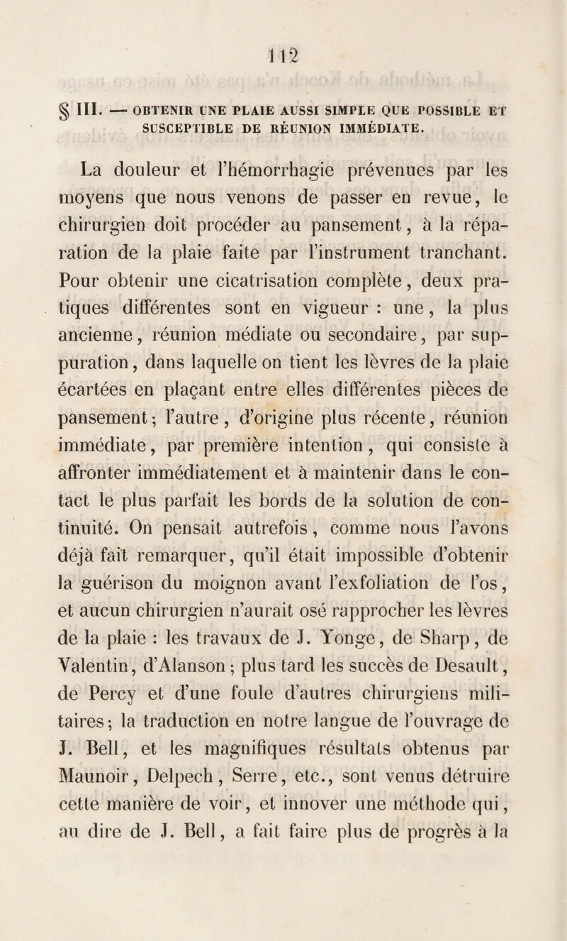 § III. — OBTENIR UNE PLAIE AUSSI SIMPLE QUE POSSIBLE ET SUSCEPTIBLE DE RÉUNION IMMÉDIATE. La douleur et l’hémorrhagie prévenues par les moyens que nous venons de passer en revue, le chirurgien doit procéder au pansement, à la répa¬ ration de la plaie faite par l’instrument tranchant. Pour obtenir une cicatrisation complète, deux pra¬ tiques différentes sont en vigueur : une, la plus ancienne, réunion médiate ou secondaire, par sup¬ puration, dans laquelle on tient les lèvres de la plaie écartées en plaçant entre elles différentes pièces de pansement; l’autre, d’origine plus récente, réunion immédiate, par première intention, qui consiste à affronter immédiatement et à maintenir dans le con¬ tact le plus parfait les bords de la solution de con¬ tinuité. On pensait autrefois, comme nous l’avons déjà fait remarquer, qu’il était impossible d’obtenir la guérison du moignon avant l’exfoliation de l’os, et aucun chirurgien n’aurait osé rapprocher les lèvres de la plaie : les travaux de J. Yonge, de Sharp, de Valentin, d’Alanson ; plus tard les succès de Desault, de Perey et d’une foule d’autres chirurgiens mili¬ taires; la traduction en notre langue de l’ouvrage de J. Bell, et les magnifiques résultats obtenus par Maunoir, Delpech, Serre, etc., sont venus détruire cette manière de voir, et innover une méthode qui, au dire de J. Bell, a fait faire plus de progrès à la