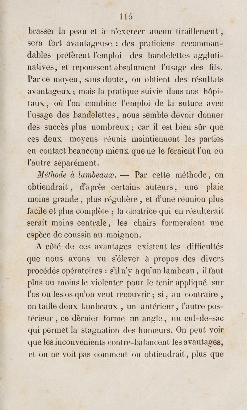 brasser la peau et à n’exercer aucun tiraillement , sera fort avantageuse : des praticiens recomman¬ dables préfèrent l’emploi des bandelettes aggluti- natives, et repoussent absolument l’usage des fils. Parce moyen, sans doute, on obtient des résultats avantageux ; mais la pratique suivie dans nos hôpi¬ taux , où l’on combine l’emploi de la suture avec l’usage des bandelettes, nous semble devoir donner des succès plus nombreux ; car il est bien sur que ces deux moyens réunis maintiennent les parties en contact beaucoup mieux que ne le feraient l’un ou l’autre séparément. Méthode à lambeaux. — Par cette méthode, on obtiendrait, d’après certains auteurs, une plaie moins grande, plus régulière , et d’une réunion plus facile et plus complète ; la cicatrice qui en résulterait serait moins centrale, les chairs formeraient une espèce de coussin au moignon. A côté de ces avantages existent les difficultés que nous avons vu s’élever à propos des divers procédés opératoires : s’il n’y a qu’un lambeau , il faut plus ou moins le violenter pour le tenir appliqué sur l’os ou les os qu’on veut recouvrir ; si, au contraire , on taille deux lambeaux, un antérieur, l’autre pos¬ térieur , ce dernier forme un angle, un cul-de-sac qui permet la stagnation des humeurs. On peut voir que les inconvénients contre-balancent les avantages, et on ne voit pas comment on obtiendrait, plus que