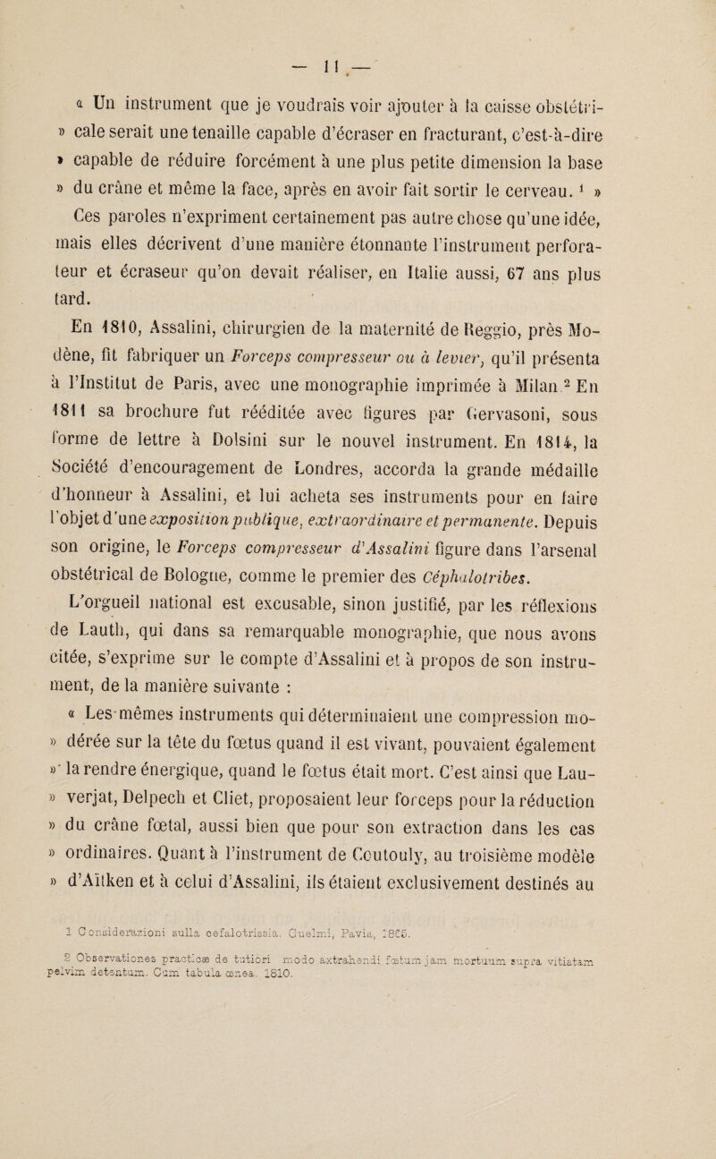 û Un instrument que je voudrais voir ajouter à la caisse obslétri- » cale serait une tenaille capable d’écraser en fracturant, c’est-à-dire » capable de réduire forcément à une plus petite dimension la base » du crâne et même la face, après en avoir fait sortir le cerveau. 1 » Ces paroles n’expriment certainement pas autre chose qu’une idée, mais elles décrivent d’une manière étonnante l’instrument perfora¬ teur et écraseur qu’on devait réaliser, en Italie aussi, 67 ans plus tard. En 1810, Assalini, chirurgien de la maternité de Reggio, près Mo- dène, fit fabriquer un Forceps compresseur ou à levier, qu’il présenta a l’Institut de Paris, avec une monographie imprimée à Milan 2 En 1811 sa brochure fut rééditée avec figures par Cervasoni, sous forme de lettre à Dolsini sur le nouvel instrument. En 18U, la Société d’encouragement de Londres, accorda la grande médaille d'honneur à Assalini, et lui acheta ses instruments pour en faire i objet d’une exposition publique, extraordinaire et permanente. Depuis son origine, le Forceps compresseur d'Assalini figure dans l’arsenal obstétrical de Bologne, comme le premier des Céphalotribes. L'orgueil national est excusable, sinon justifié, par les réflexions de Lauth, qui dans sa remarquable monographie, que nous avons citée, s’exprime sur le compte d’Assalini et à propos de son instru¬ ment, de la manière suivante : « Les*mêmes instruments qui déterminaient une compression mo- » dérée sur la tête du fœtus quand il est vivant, pouvaient également »- la rendre énergique, quand le fœtus était mort. C’est ainsi que Lau- » verjat, Delpech et Cliet, proposaient leur forceps pour la réduction » du crâne fœtal, aussi bien que pour son extraction dans les cas » ordinaires. Quant à l’instrument de Coutouly, au troisième modèle » d’Aïtken et à celui d’Àssalini, ils étaient exclusivement destinés au 1 O onsiderazioni sulla cefalotrissia. Guelmi, Pavia, 2825. o Observationes praeticæ de tutiori modo axtrahsndi fcefcumjam mortuum sup^a vitiatam peiviixi detsntum. Corn tabula œnea. 1810.