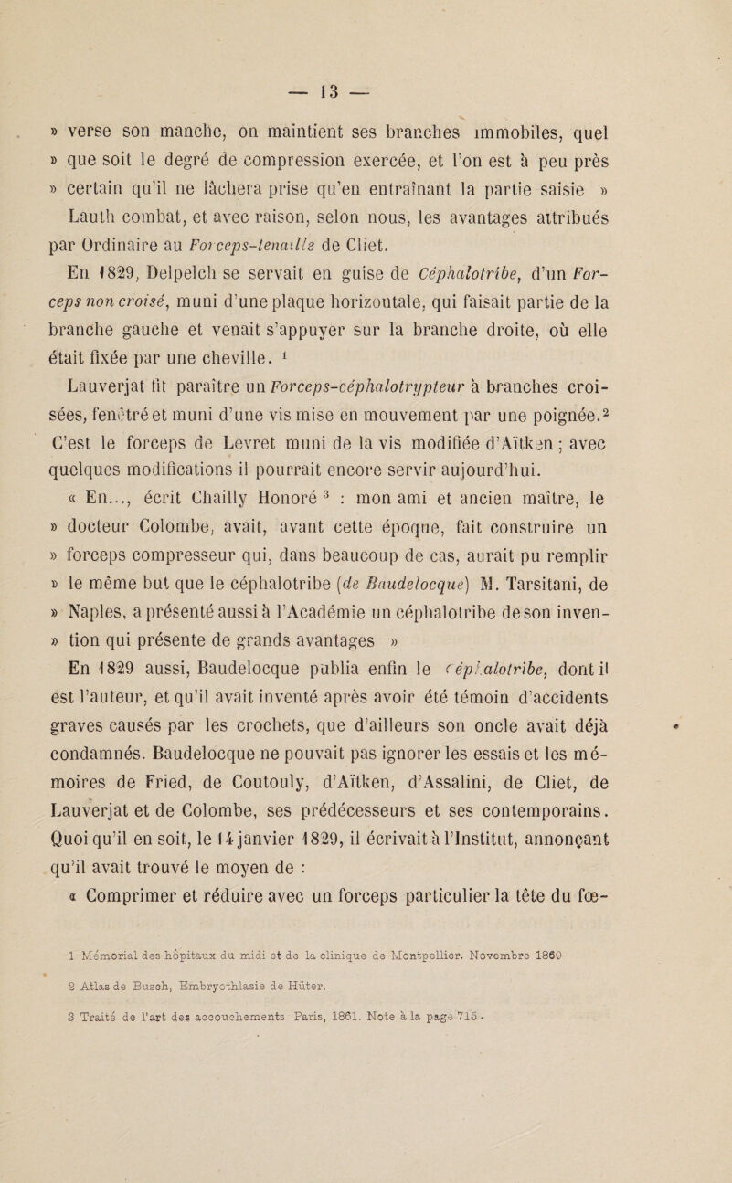 » verse son manche, on maintient ses branches immobiles, quel » que soit le degré de compression exercée, et Ton est à peu près » certain qu’il ne lâchera prise qu’en entraînant la partie saisie » Lauth combat, et avec raison, selon nous, les avantages attribués par Ordinaire au Forceps-tenaille de Cliet. En 1829, Delpelch se servait en guise de Céphalotribe, d’un For¬ ceps non croisé, muni d’une plaque horizontale, qui faisait partie de la branche gauche et venait s’appuyer sur la branche droite, où elle était fixée par une cheville. 1 Lauverjat lit paraître un Forceps-céphalotrypteur a branches croi¬ sées, fenotré et muni d’une vis mise en mouvement par une poignée.2 C’est le forceps de Levret muni de lavis modifiée d’Aïtken ; avec quelques modifications il pourrait encore servir aujourd’hui. « En..., écrit Chailly Honoré 3 : mon ami et ancien maître, le » docteur Colombe, avait, avant cette époque, fait construire un » forceps compresseur qui, dans beaucoup de cas, aurait pu remplir » le même but que le céphalotribe (de Bnudeîocque) M. Tarsitani, de » Naples, a présenté aussi à l’Académie un céphalotribe de son inven- » tion qui présente de grands avantages » En 1829 aussi, Baudelocque publia enfin le céphalotribe, dont il est l’auteur, et qu’il avait inventé après avoir été témoin d’accidents graves causés par les crochets, que d’ailleurs son oncle avait déjà condamnés. Baudelocque ne pouvait pas ignorer les essais et les mé¬ moires de Fried, de Coutouly, d’Aïtken, d’Assalini, de Cliet, de Lauverjat et de Colombe, ses prédécesseurs et ses contemporains. Quoiqu’il en soit, le 14 janvier 1829, il écrivait à l’Institut, annonçant qu’il avait trouvé le moyen de : « Comprimer et réduire avec un forceps particulier la tête du fœ- 1 Mémorial des hôpitaux du midi et de la clinique de Montpellier. Novembre 1889 2 Atlas de Busch, Embryothlasie de Hüter.