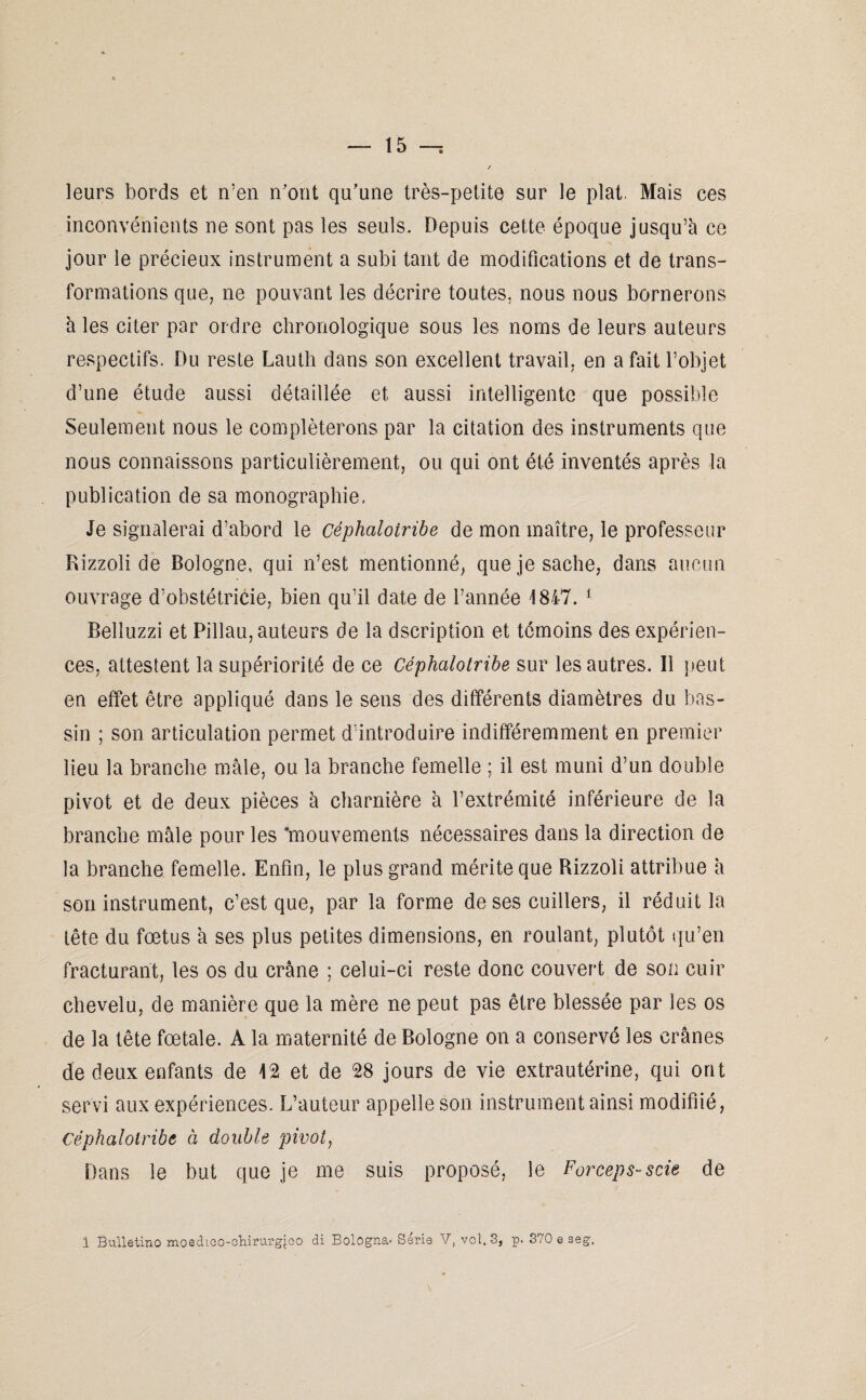 leurs bords et n’en n'ont qu'une très-petite sur le plat, Mais ces inconvénients ne sont pas les seuls. Depuis cette époque jusqu’à ce jour le précieux instrument a subi tant de modifications et de trans¬ formations que, ne pouvant les décrire toutes, nous nous bornerons à les citer par ordre chronologique sous les noms de leurs auteurs respectifs. Du reste Lauth dans son excellent travail, en a fait l’objet d’une étude aussi détaillée et aussi intelligente que possible Seulement nous le compléterons par la citation des instruments que nous connaissons particulièrement, ou qui ont été inventés après la publication de sa monographie. Je signalerai d’abord le céphaloiribe de mon maître, le professeur Rizzoli de Bologne, qui n’est mentionné, que je sache, dans aucun ouvrage d’obstétricie, bien qu’il date de l’année 1847. 1 Belîuzzi et Pillau, auteurs de la dscription et témoins des expérien¬ ces, attestent la supériorité de ce Céphaloiribe sur les autres. Il peut en effet être appliqué dans le sens des différents diamètres du bas¬ sin ; son articulation permet d’introduire indifféremment en premier lieu la branche mâle, ou la branche femelle ; il est muni d’un double pivot et de deux pièces à charnière à l’extrémiié inférieure de la branche mâle pour les 'mouvements nécessaires dans la direction de la branche femelle. Enfin, le plus grand mérite que Rizzoli attribue à son instrument, c’est que, par la forme de ses cuillers, il réduit la tête du fœtus à ses plus petites dimensions, en roulant, plutôt qu’en fracturant, les os du crâne ; celui-ci reste donc couvert de son cuir chevelu, de manière que la mère ne peut pas être blessée par les os de la tête fœtale. A la maternité de Bologne on a conservé les crânes de deux enfants de 12 et de 28 jours de vie extrautérine, qui ont servi aux expériences. L’auteur appelle son instrument ainsi modifiié, Céphaloiribe à double pivot, Dans le but que je me suis proposé, le Forceps-scie de 1 Bulletino moedico-diirurgjco di Bologna- Série V, vol. 3, p. 370 e seg.