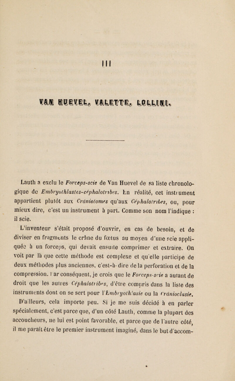 III k©tM®tu Lauth a exclu le Forceps-scie de Van Huevel de sa liste chronolo¬ gique de Embryolhlastes-céphalotnbes. En réalité, cet instrument appartient plutôt aux Crânio/omes qu’aux Cépha/otribes, ou, pour mieux dire, c’est un instrument à part. Comme son nom l’indique : il scie. L’inventeur s’était proposé d’ouvrir, en cas de besoin, et de diviser en fragments le crâne du fœtus au moyen d’une scie appli¬ quée à un forceps, qui devait ensuite comprimer et extraire. On voit par là que cette méthode est complexe et qu elle participe de deux méthodes plus anciennes, c’est-à-dire delà perforation et de la compression, i ar conséquent, je crois que le Forceps-scie a autant de droit que les autres Céphalotrib^s, d’être compris dans la liste des instruments dont on se sert pour Y Embryolhlasie ou la (rânioclasie, D’ailleurs, cela importe peu. Si je me suis décidé à en parler spécialement, c’est parce que, d’un côté Lauth, comme la plupart des accoucheurs, 11e lui est point favorable, et parce que de l'autre côté, il me paraît être le premier instrument imaginé, dans le butd accom- rO *