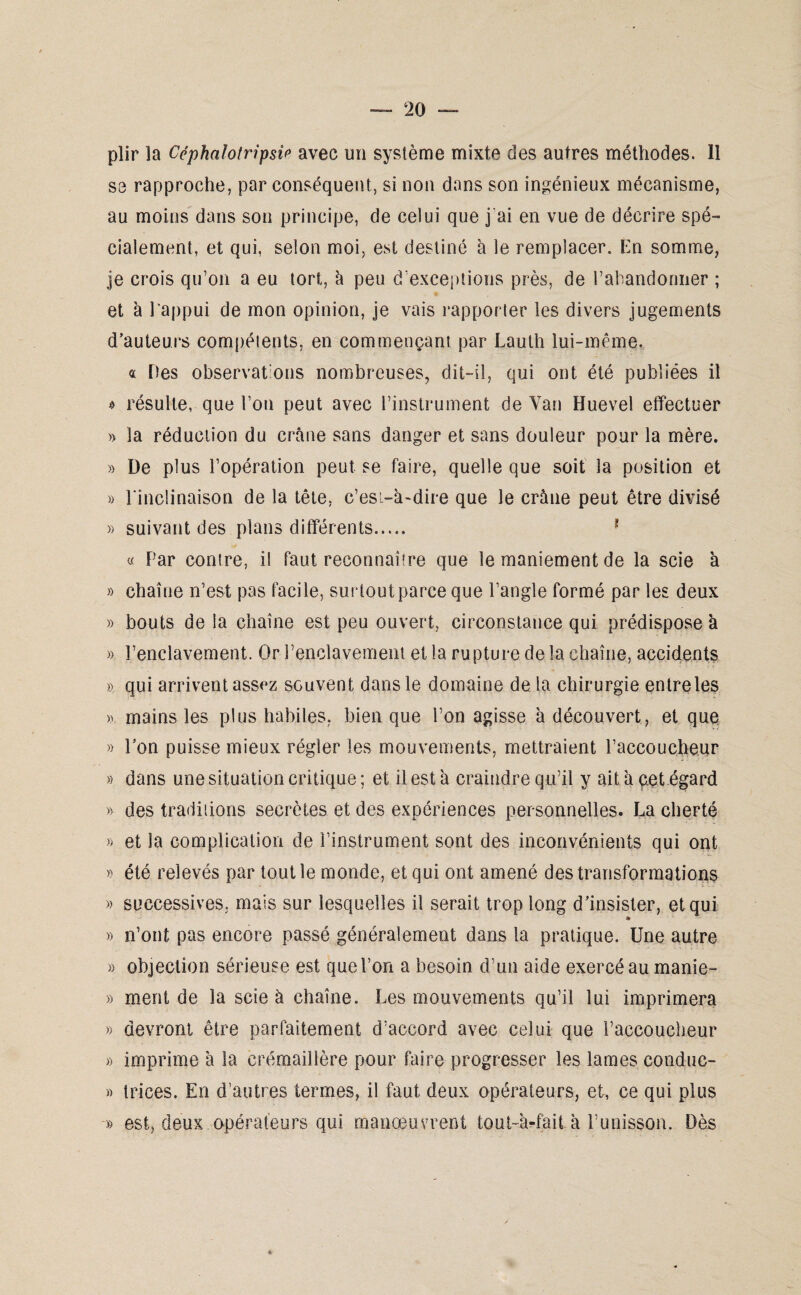 plir la Ccphalolripsif* avec un système mixte des autres méthodes. Il se rapproche, par conséquent, si non dans son ingénieux mécanisme, au moins dans son principe, de celui que j'ai en vue de décrire spé¬ cialement, et qui, selon moi, est destiné à le remplacer. En somme, je crois qu’on a eu tort, à peu d’exceptions près, de l’abandonner ; et à 1 appui de mon opinion, je vais rapporter les divers jugements d’auteurs compétents, en commençant par Lauth lui-même. « Des observations nombreuses, dit-il, qui ont été publiées il 4 résulte, que l’on peut avec l’instrument de Van Huevel effectuer » la réduction du crâne sans danger et sans douleur pour la mère. » De plus l’opération peut se faire, quelle que soit la position et » l'inclinaison de la tête, c’esi-à-dire que le crâne peut être divisé » suivant des plans différents. 1 « Par contre, il faut reconnaître que le maniement de la scie à » chaîne n’est pas facile, surtout parce que l’angle formé par les deux » bouts delà chaîne est peu ouvert, circonstance qui prédisposer » l’enclavement. Or l’enclavement et la rupture delà chaîne, accidents » qui arrivent assez souvent dans le domaine de la chirurgie entreles ». mains les plus habiles, bien que l’on agisse à découvert, et que » Pon puisse mieux régler les mouvements, mettraient l’accoucheur » dans une situation critique ; et il est à craindre qu’il y ait à çet égard » des traditions secrètes et des expériences personnelles. La cherté » et la complication de l’instrument sont des inconvénients qui ont » été relevés par tout le monde, et qui ont amené des transformations » successives, mais sur lesquelles il serait trop long d’insister, et qui » » n’ont pas encore passé généralement dans la pratique. Une autre » objection sérieuse est que l’on a besoin d’un aide exercé au manie- » ment de la scie à chaîne. Les mouvements qu’il lui imprimera » devront être parfaitement d’accord avec celui que l’accoucheur » imprime à la crémaillère pour faire progresser les lames conduc- » trices. En d’autres termes, il faut deux opérateurs, et, ce qui plus » est, deux opérateurs qui manœuvrent tout-à-fait à l’unisson. Dès