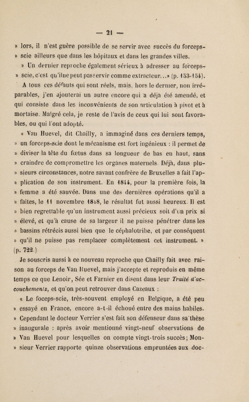 » scie ailleurs que dans les hôpitaux et dans les grandes villes. » Un dernier reproche également sérieux à adresser au forceps- » scie, c’est qu’ilne peut passervir comme extracteur.jp. 153-154). A tous ces défauts qui sont réels, mais., hors le dernier, non irré¬ parables, j’en ajouterai un autre encore qui a déjà été amendé, et qui consiste dans les inconvénients de son articulation à pivot et à mortaise. Malgré cela, je reste de l’avis de ceux qui lui sont favora¬ bles, ou qui l'ont adopté. « Van Huevel, dit Chailly, a immaginé dans ces derniers temps, » un forceps-scie dont le mécanisme est fort ingénieux : il permet de » diviser la tète du fœtus dans sa longueur de bas en haut, sans » craindre de compromettre les organes maternels Déjà, dans plu- » sieurs circonstances, notre savant confrère de Bruxelles a fait l’ap- » plication de son instrument. En 1844, pour la première fois, la » femme a été sauvée. Dans une des dernières opérations qu’il a » faites, le 11 novembre 18i8, le résultat fut aussi heureux. Il est » bien regrettable qu’un instrument aussi précieux soit d’un prix si » élevé, et qu’à cause de sa largeur il ne puisse pénétrer dans les » bassins rétrécis aussi bien que le céphalotribe, et par conséquent » qu’il ne puisse pas remplacer complètement cet instrument. » (p. 722.) Je souscris aussi à ce nouveau reproche que Chailly fait avec rai¬ son au forceps de Van Huevel, mais j’accepte et reproduis en même temps ce que Lenoir, Sée et Farnier en disent dans leur Traité d'ac¬ couchements, et qu’on peut retrouver dans Cazeaux : « Le foceps-scie, très-souvent employé en Belgique, a été peu » essayé en France, encore a-t-il échoué entre des mains habiles. » Cependant le docteur Verrier s’est fait son défenseur dans sa'thèse » inaugurale : après avoir mentionné vingt-neuf observations de » Van Huevel pour lesquelles on compte vingt-trois succès; Mon- » sieur Verrier rapporte quinze observations empruntées aux doc-