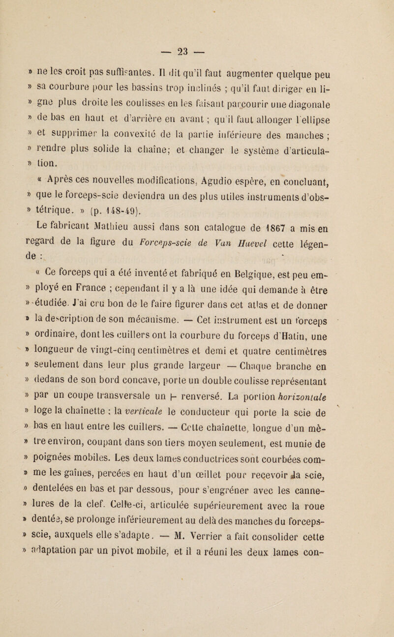 » ne les croit pas suffisantes. Il dit qu’il faut augmenter quelque peu » sa courbure pour les bassins trop inclinés ; qu’il faut diriger en li- » gne plus droite les coulisses en les faisant parcourir une diagonale ” de bas en haut et d’arrière en avant ; qu il faut allonger l’ellipse » et supprimer la convexité de la partie inférieure des manches ; » rendre plus solide la chaîne; et changer le système d’articula- » lion. « Après ces nouvelles modifications. Agudio espère, en concluant, » que le forceps-scie deviendra un des plus utiles instruments d’obs- » tétrique. » (p. 148-49). Le fabricant Mathieu aussi dans son catalogue de 1867 a mis en regard de la ligure du Forceps-scie de Van Haevel cette légen¬ de : * « Ce forceps qui a été inventé et fabriqué en Belgique, est peu em~ » ployé en France ; cependant il y a là une idée qui demande à être «'étudiée. J'ai cru bon de le faire figurer dans cet atlas et de donner » la description de son mécanisme. — Cet instrument est un forceps » ordinaire, dont les cuillers ont la courbure du forceps d'Hatin, une » longueur de vingt-cinq centimètres et demi et quatre centimètres » seulement dans leur plus grande largeur — Chaque branche en » dedans de son bord concave, porte un double coulisse représentant » par un coupe transversale un h renversé. La porlîon horizontale » loge la chaînette ; la verticale le conducteur qui porte la scie de » bas en haut entre les cuillers. — Cette chaînette, longue d’un mè- » tre environ, coupant dans son tiers moyen seulement, est munie de » poignées mobiles. Les deux lames conductrices sont courbées com- » me les gaînes, percées en haut d’un œillet pour recevoir da scie, « dentelées en bas et par dessous, pour s’engréner avec les canne- » lures de la clef. Celle-ci, articulée supérieurement avec la roue » dentée, se prolonge inférieurement au delà des manches du forceps- « scie, auxquels elle s’adapte. — M. Verrier a fait consolider cette » adaptation par un pivot mobile, et il a réuni les deux lames con-