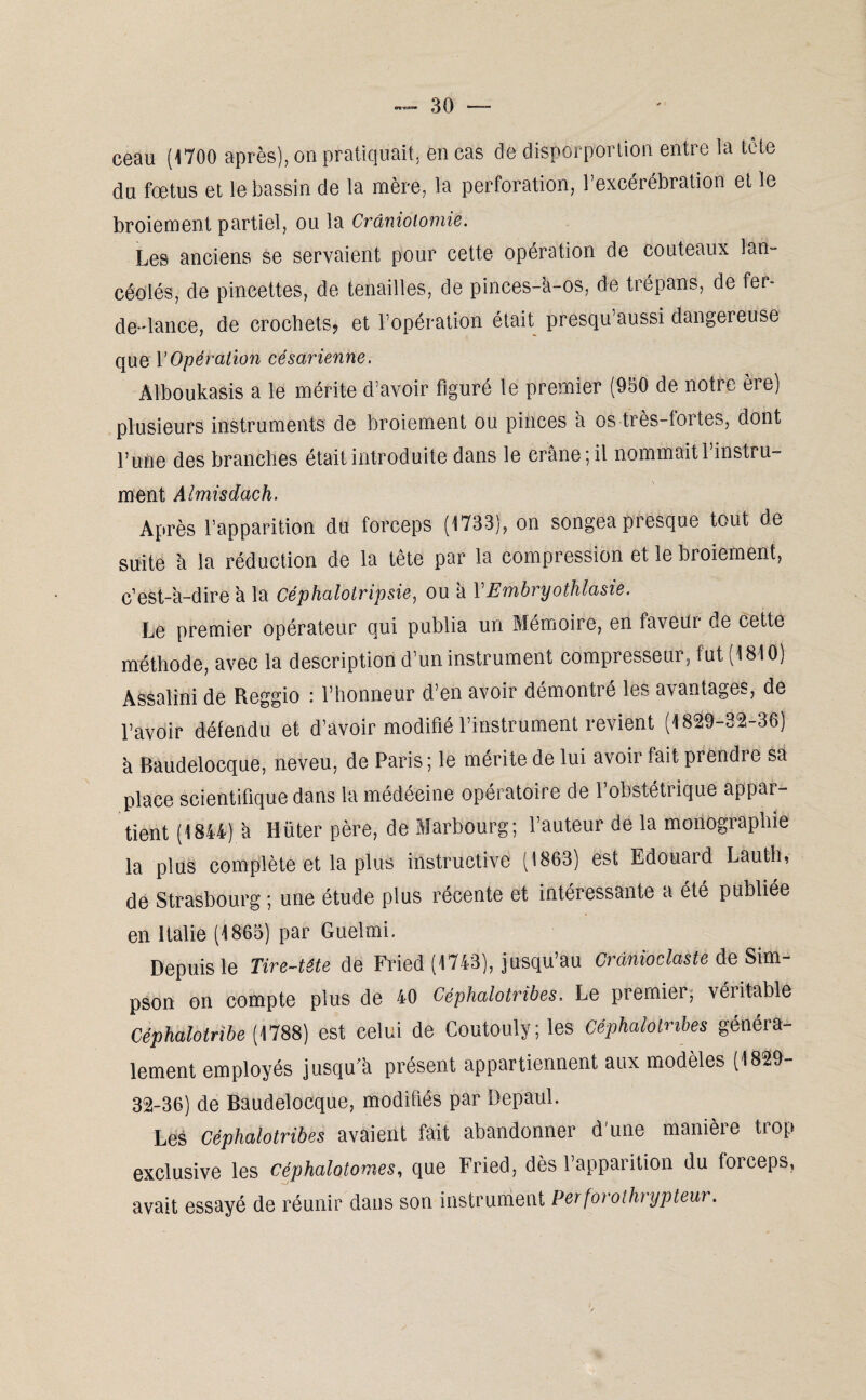 ceau (1700 après), on pratiquait, en cas de disporportion entre la tête du fœtus et le bassin de la mère, la perforation, l’excérébration et le broiement partiel, ou la Craniotomie. Les anciens se servaient pour cette opération de couteaux lan¬ céolés, de pincettes, de tenailles, de pinces-à-os, de trépans, de fer- de-dance, de crochets? et l’opération était presqu’aussi dangereuse que l’Opération césarienne. Alboukasis a le mérite d’avoir figuré le premier (950 de notre ère) plusieurs instruments de broiement ou pinces à os très-fortes, dont l’une des branches était introduite dans le crâne; il nommait l’instru¬ ment Almisdach. Après l’apparition du forceps (1733), on songea presque tout de suite à la réduction de la tête par la compression et le broiement, c’est-â-dire à la Céphalotripsie, ou à YEmbryothlasie. Le premier opérateur qui publia un Mémoire, en faveur de cette méthode, avec la description d’un instrument compresseur, fut (1810) Assalini de Reggio : l’honneur d’en avoir démontré les avantages, de l’avoir défendu et d’avoir modifié l’instrument revient (1829-32-36) à Baudelocque, neveu, de Paris; le mérite de lui avoir fait prendre sa place scientifique dans la médéeine opératoire de l’obstétrique appar¬ tient (1844) à ïiüter père, de Marbourg; l’auteur de la monographie la plus complète et la plus instructive (1863) est Edouard Lauth, de Strasbourg ; une étude plus récente et intéressante a été publiée en Italie (1865) par Guelmi. Depuis le Tire-tête de Fried (1743), jusqu’au Crdnioclaste de Sim¬ pson on compte plus de 40 Céphalotribes. Le premier, véritable Céphalotribe [ 1788) est celui de Coutouly;ies Céphalotribes généra¬ lement employés jusqu a présent appartiennent aux modèles (1829- 32-36) de Baudelocque, modifiés par Depaul. Les Céphalotribes avaient fait abandonner d'une manière trop exclusive les céphalotomes, que Fried, dès l’apparition du forceps, avait essayé de réunir dans son instrument Perforothrypteur.