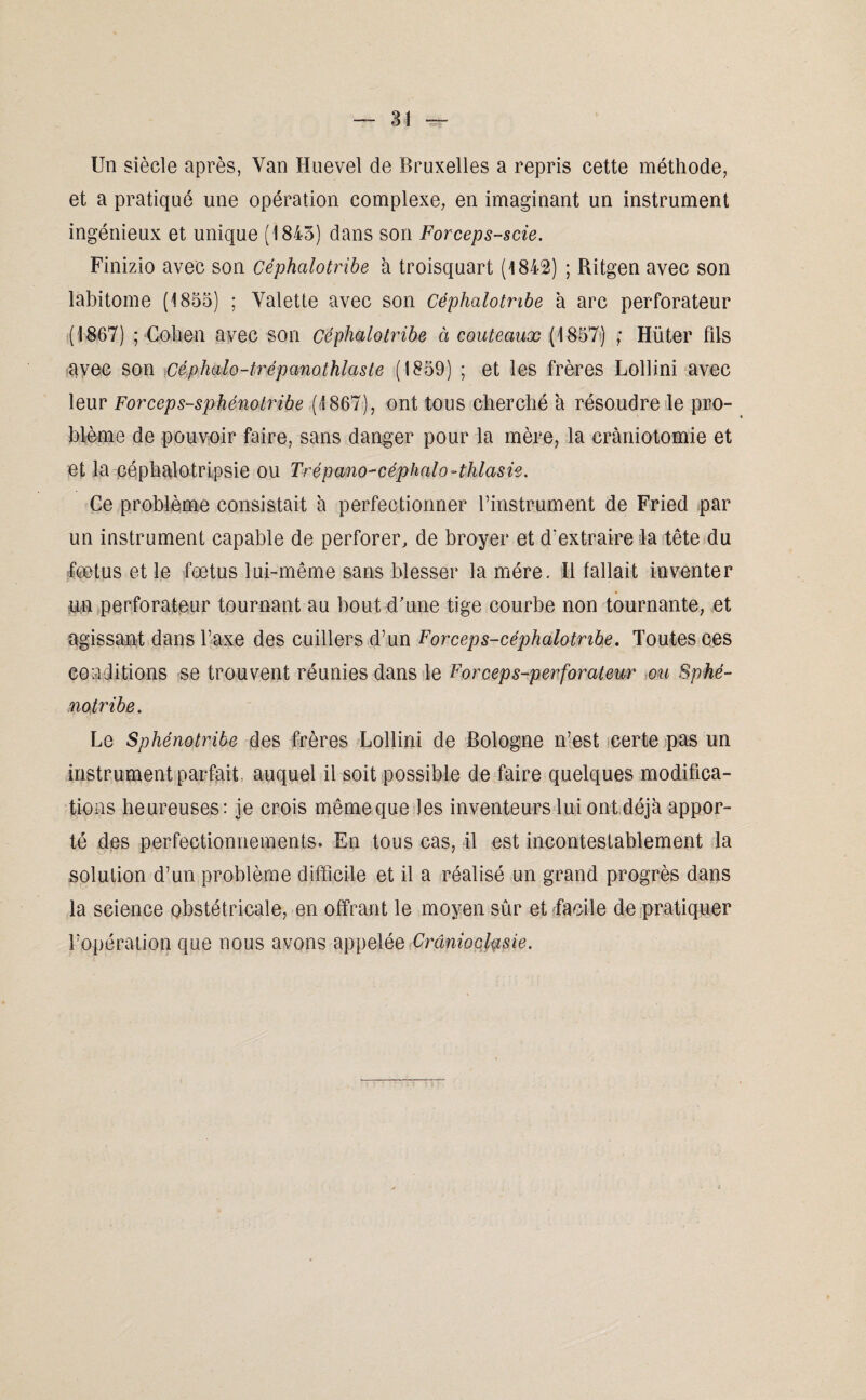 Un siècle après, Van Huevel de Bruxelles a repris cette méthode, et a pratiqué une opération complexe, en imaginant un instrument ingénieux et unique (1843) dans son Forceps-scie. Finizio avec son Céphalotribe à troisquart (1842) ; Ritgen avec son labitome (1833) ; Valette avec son céphalotribe à arc perforateur (1867) ; Cohen avec son céphalotribe à couteaux (1837) ; Hüter fils avec son céphalo-trépanothlaste (1839) ; et les frères Lollini avec leur Forceps-sphénotribe (1867), ont tous cherché à résoudre le pro¬ blème de pouvoir faire, sans danger pour la mère, la craniotomie et et la céphalotripsie ou Trépano-céphalo-thlasie. Ce problème consistait à perfectionner l’instrument de Fried par un instrument capable de perforer, de broyer et d'extraire la tête du fœtus et le fœtus lui-même sans blesser la mère. Il fallait inventer un perforateur tournant au bout d'une tige courbe non tournante, et agissant dans Taxe des cuillers d’un Forceps-céphalotnbe. Toutes ces conditions se trouvent réunies dans le Forceps-perforateur ou Sphé- notribe. Le Sphénotribe des frères Lollini de Bologne n’est certe pas un instrument parfait auquel il soit possible de faire quelques modifica¬ tions heureuses: je crois mêmeque les inventeurs lui ont déjà appor¬ té des perfectionnements. En tous cas, il est incontestablement la solution d’un problème difficile et il a réalisé un grand progrès dans la science obstétricale, en offrant le moyen sûr et facile de pratiquer l’opération que nous avons appelée Crcîniochsie.