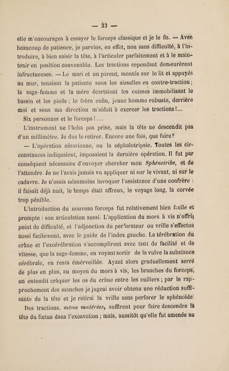 elle m'encouragea à essayer le forceps classique et je le fis. — Avec beaucoup de patience, je parvins, en effet, non sans difficulté, à l’in¬ troduire, à bien saisir la tête, à l'articuler parfaitement et à le main¬ tenir en position convenable. Les tractions cependant demeurèrent infructueuses. — Le mari et un parent, montés sur le lit et appuyés au mur, tenaient la patiente sous les aisselles en contre-traction; la sage-femme et la mère écartaient les cuisses immobilisant le bassin et les pieds ; le frère enfin, jeune homme robuste, derrière moi et sous ma direction m’aidait à exercer les tractions!... Six personnes et le forceps !.... L’instrument ne Tâcha pas prise, mais la tête ne descendit pas d’un millimètre. Je dus le retirer. Encore une fois, que faire? ■— L’opération césarienne, ou la céphalotripsie. Toutes les cir¬ constances indiquaient, imposaient la dernière opération. Il fut par conséquent nécessaire d’envoyer chercher mon Sphénotribe, et de l’attendre. Je ne l’avais jamais vu appliquer ni sur le vivant, ni sur le cadavre. Je n’osais néanmoins invoquer l’assistance d’une confrère : il faisait déjà nuit, le temps était affreux, le voyage long, la corvée trop pénible. L’introduction du nouveau forceps fut relativement bien facile et prompte : son articulation aussi. L’application du mors à vis n’offrit point de difficulté, et l’adjonction du perforateur ou vrille s’effectua aussi facilement, avec le guide de l’index gauche. La térébration du crâne et l’excérébration s’accomplirent avec tant de facilité et de vitesse, que la sage-femme, en voyant sortir de la vulve la substance cérébrale, en resta émérveillée. Ayant alors graduellement serré de plus en plus, au moyen du mors à vis, les branches du forceps, on entendit craquer les os du crâne entre les cuillers ; par le rap¬ prochement des manches je jugeai avoir obtenu une réduction suffi¬ sante de la tête et je retirai la vrille sans perforer le sphénoïde: Des tractions, même modérées, suffirent pour faire descendre lia tête du fœtus dans l'excavation ; mais, aussitôt qu’elle fut amenée au