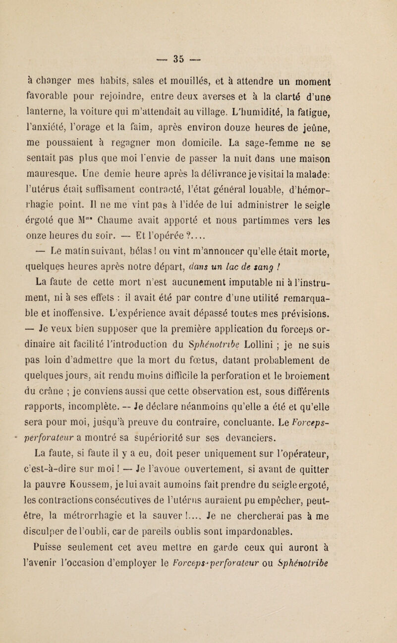 à changer mes habits, sales et mouillés, et h attendre un moment favorable pour rejoindre, entre deux averses et à la clarté d’une lanterne, la voiture qui m’attendait au village. L'humidité, la fatigue, l’anxiété, l’orage et la faim, après environ douze heures de jeûne, me poussaient à regagner mon domicile. La sage-femme ne se sentait pas plus que moi l'envie de passer la nuit dans une maison mauresque. Une demie heure après la délivrance je visitai la malade: l’utérus était suffisament contracté, l’état général louable, d’hémor¬ rhagie point. Il ne me vint pas à l’idée de lui administrer le seigle érgoté que Mm* Chaume avait apporté et nous partimmes vers les onze heures du soir. — Et l’opérée ?.... — Le matin suivant, hélas ! on vint m’annoncer qu’elle était morte, quelques heures après notre départ, clans un lac de sang ! La faute de cette mort n’est aucunement imputable ni à l’instru¬ ment, ni à ses effets : il avait été par contre d’une utilité remarqua¬ ble et inoffensive. L’expérience avait dépassé toutes mes prévisions. — Je veux bien supposer que la première application du forceps or¬ dinaire ait facilité l'introduction du Sphénotnbe Lollini ; je ne suis pas loin d’admettre que la mort du fœtus, datant probablement de quelques jours, ait rendu moins difficile la perforation et le broiement du crâne ; je conviens aussi que cette observation est, sous différents rapports, incomplète. — Je déclare néanmoins qu’elle a été et qu’elle sera pour moi, jusqu’à preuve du contraire, concluante. Lq Forceps-  perforateur a montré sa supériorité sur ses devanciers. La faute, si faute il y a eu, doit peser uniquement sur l’opérateur, c’est-à-dire sur moi ! — Je l’avoue ouvertement, si avant de quitter la pauvre Koussem, je lui avait aumoins fait prendre du seigle ergoté, les contractions consécutives de l’utérus auraient pu empêcher, peut- être, la métrorrhagie et la sauver!.... Je ne chercherai pas à me disculper de l’oubli, carde pareils oublis sont impardonables. Puisse seulement cet aveu mettre en garde ceux qui auront à l’avenir l’occasion d’employer le Forceps^ perforateur ou Sphénotribe