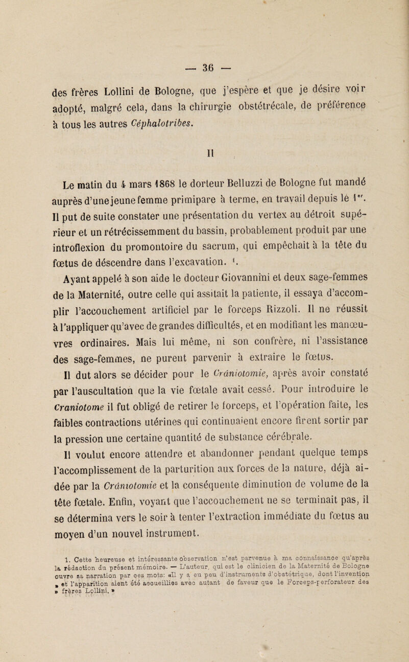 des frères Lollini de Bologne, que j’espère et que je désire voir adopté, malgré cela, dans la chirurgie obstétrécale, de préférence h tous les autres Céphalotriàes. Il Le matin du 4 mars 1868 le dorteur Belluzzi de Bologne fut mandé auprès d’une jeune femme primipare à terme, en travail depuis lé lar. Il put de suite constater une présentation du vertex au détroit supé¬ rieur et un rétrécissemment du bassin, probablement produit par une introflexion du promontoire du sacrum, qui empêchait à la tête du fœtus de déscendre dans l’excavation, b Ayant appelé à son aide le docteur Giovannini et deux sage-femmes de la Maternité, outre celle qui assitait la patiente, il essaya d’accom¬ plir l’accouchement artificiel par le forceps Rizzoli. Il ne réussit à l'appliquer qu’avec de grandes difficultés, et en modifiant les manœu¬ vres ordinaires. Mais lui même, ni son confrère, ni l’assistance des sage-femmes, ne purent parvenir h extraire le fœtus. Il dut alors se décider pour le Craniotomie, après avoir constaté par l’auscultation que la vie fœtale avait cessé. Pour introduire le craniotome il fut obligé de retirer le forceps, et l’opération faite, les faibles contractions utérines qui continuaient encore firent sortir par la pression une certaine quantité de substance cérébrale. Il voulut encore attendre et abandonner pendant quelque temps l'accomplissement de la parturition aux forces de la nature, déjà ai¬ dée par la Craniotomie et la conséquente diminution de volume de la tête fœtale. Enfin, voyant que l’accouchement ne se terminait pas, il se détermina vers le soir à tenter l’extraction immédiate du fœtus au moyen d’un nouvel instrument. 1. Cette heureuse et intéressante observation n’est parvenue à ma connaissance qu’après la rédaction du présent mémoire. — L’auteur, qui est le clinicien de la Maternité de Bologne ouvre sa narration par ces mots: «Il y a eu peu d’instruments d’obstétrique, dont l’invention „ et l’apparition aient été accueillies avec autant de faveur que le Forceps-perforateur des » frères Lollini. »