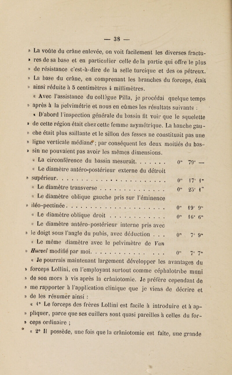 » La voûte du crâne enlevée, on voit facilement les diverses fractu- » res de sa base et en particulier celle delà partie qui offre le plus » de résistance c est-a-dire de la selle turcique et des os pétreux. » La base du crâne, en comprenant les branches du forceps, était » ainsi réduite à 5 centimètres 4 millimètres. « Avec l’assistance du collègue Pilla, je procédai quelque temps » après à la pelvimétrie et nous en eûmes les résultats suivants : * D’abord l’inspection générale du bassin fit voir que le squelette » de cette région était chez cette femme asymétrique. La hanche gau- » che était plus saillante et le sillon des fesses ne constituait pas une » ligne verticale médiané* ; par conséquent les deux moitiés du bas» * sin ne pouvaient pas avoir les mêmes dimensions. « La circonférence du bassin mesurait. « Le diamètre antéro-postérieur externe du détroit » supérieur. .. « Le diamètre transverse. « Le diamètre oblique gauche pris sur l’éminence » îléo-pectinée. 0” 79e 0- 0” 17= i 25e 1 0' « Le diamètre oblique droit. O1 « Le diamètre antéro-postérieur interne pris avec 19e 9' 16e 6' 0W 7° 9' 0r 7e 7r » le doigt sous l’angle du pubis, avec déduction . . . « Le même diamètre avec le pelvimètre de Van » Huevel modifié par moi.. « Je pourrais maintenant largement développer les avantages du b forceps Lollini, en l’employant surtout comme céphalotribe muni » de son mors à vis après la crâniotomie. Je préfère cependant de b me rapportei a 1 application clinique que je viens de décrire et » de les résumer ainsi : « 4° Le forceps des frères Lollini est facile à introduire et à ap- » pliquer, parce que ses cuillers sont quasi pareilles à celles du for- » ceps ordinaire ; « 2° Il possède, une fois que la crâniotomie est faite, une grande