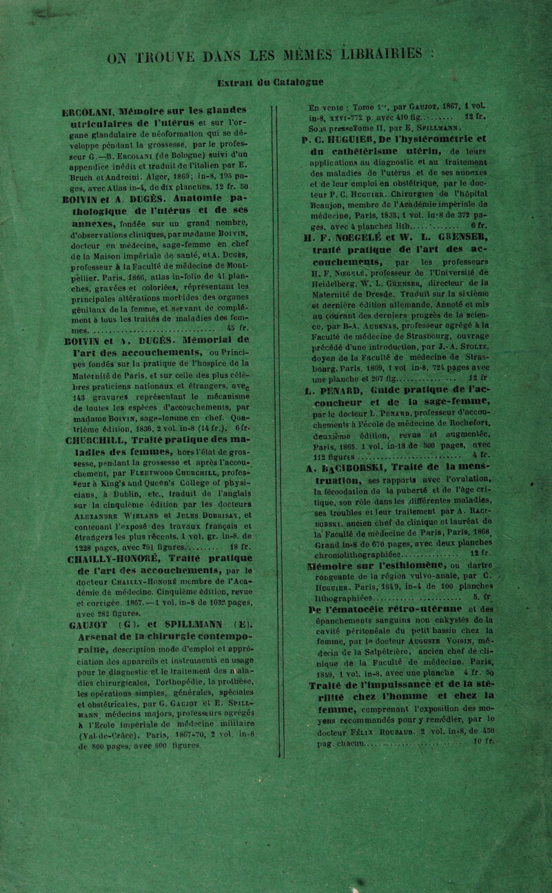 ON T HOU VE DANS LES MEMES' LIBRAIRIES : Extrait «Isa Catalogue ER COL AM, Mémoire sur les glandes utriculaires de l’utérus et sur l’or¬ gane glandulaire de néoformation qui se dé¬ veloppe pendant la grossesse, par le profes¬ seur G.—B. Ercolani (de Bologne) suivi d’un appendice inédit et traduit de l’italien par E. Bruch etAndreini. Alger, 1869; in-8, 195 pa¬ ges, avec Atlas in-4, de dix planches. 12 fr. 50 BOSVIM et A. DDGÈS. Anatomie pa- tftologique de l’utérus et de ses annexes, fondée sur un grand nombre, 4’observations cliniques, par madame BoiviN, docteur en médecine, sage-femme en cbef de la Maison impériale de santé, et A. Dügès, professeur à laFaculté de médecine de Mont¬ pellier. Paris. 1866, atlas in-folio de 41 plan¬ ches, gravées et coloriées, réprésentant les principales altérations morbides des organes génitaux delà femme, et servant de complé¬ ment à tous les traités de maladies des fem¬ mes. .... fr- KOI VIN et A, DUGËS. Mémorial de l’art des accouchements, ou Princi¬ pes fondés sur la pratique de l’hospice de la Maternité de Paris, et sur celle des plus célè¬ bres praticiens nationaux et étrangers, avec 143 gravures représentant le mécanisme de toutes les espèces d’accouchements, par madame Boivin, sage-femme en- chef. Qua¬ trième édition, 1836. 2 vol. in-8 (14 fr.). 6fr* CHURCHILL, Traité pratique des ma¬ ladies des femmes, hors l'état de gros¬ sesse, pendant la grossesse et après l’accou¬ chement, par Fleetwood Churchill, profes¬ seur à King’s and Queen’s College of physi¬ ciens, à Dublin, etc., traduit de l’anglais sur la cinquième édition par les docteurs Alexandre Wieland et Jules Dubrisay, et contenant l’exposé des travaux français et étrangers les plus récents. 1 vol. gr. in-8. de 1228 pages, avec 291 figures.... 18 fr. CHAILLY-ÏIONORÉ, Traité pratique de i’art dés accouchements, par le docteur Chailly-Honoré membre de l’Aca¬ démie de médecine. Cinquième édition, revue et corrigée. 1867. —1 vol. in-8 de 1032-pages, avec 282 figures. GAOOT (G), et SPILLMA1M (E). Arsenal de la chirurgie contempo¬ raine, description mode d’emploi et appré¬ ciation des appareils et instruments en usage pour le diagnostic et le traitement des mala¬ dies chirurgicales, l’orthopédie, la prothèse, les opérations simples, générales, spéciales et obstétricales, par C. Gaçjot et E. Spill- mann. médecins majors, professeurs agrégés h l’Ecole impériale de médecine militaire (Yal-de-Crâce). Paris, 1867-70, 2 vol. in-8 de 800 pages, avec 800 figures. En vente ; Tome 1 % par Gaujot, 1867, 1 vol. in-8, xXvi-772 p. avec 410 fig..•. 12 fr. Sous presseTome II, par E. Spillmann. P. C. HLGE1ER, De l’hystéroméfrie et du cathétérisme utérin, de leur* applications au diagnostic et au traitement des maladies de l’utérus et de ses annexes et de leur emploi en obstétrique, par le doc¬ teur P. C. Hcgüier. Chirurgien de l’hôpital Beaujon, membre de l’Académie impériale de médecine, Paris, 1865,1 vol. in-8 de 372 pa¬ ges, avec 4 planches lith..... •. 6 fr. II. F. NOEGELÉ et W. L. G PENSER, traité pratique de l’art des ac¬ couchements, par les professeurs II. F. Nœgelé^ professeur de l’Université de Heidelberg. W. L. Grenser, directeur de la Maternité de Dresde. Traduit sur la sixième et dernière édition allemande, Annoté et mis au (durant des derniers progrès de la scien¬ ce, par B-A. Aubenas, professeur agrégé à la Faculté de médecine de Strasbourg, ouvrage précédé d’une introduction, par J.-A. Stqltz, doyen de la Faculté de médecine de Stras¬ bourg. Paris, 1869, 1 vol in-8, 724 pages avec une planche et 207 fig—,.. ... 12 fr ■ L. PENARD, Guide pratique de l’ac¬ coucheur et de la sage-femme, par le docteur L; Pénard, professeur d’accou¬ chements à l’école de médecine de Rochefort, deuxième édition, revue et augmentée, Paris, 1865. 1 vol. in-18 de 500 pages, avec 112 figures........- 4 fr- A. RaCIBORSKI, Traité de la mens¬ truation, ses rapports avec l’ovulation, la fécoodation de la puberté et de l’âge cri¬ tique, son rôle dans les différentes maladies, ses troubles et leur traitement par A. Raci- rcbski. ancien chef de clinique et lauréat de la Faculté de médecine de Paris, Paris, 1868^ Grand in-8 de 670 pages, ayec deux planches chromolithographiées. . 12 fr. Mémoire sur i’esthiomène, ou dartre rongeante de la région vulvo-anale, par C. Huguier. Paris, 1849, in-4 de 100 planches lithographiées..... 5. fr Pe l’ématocéie rétro-utérune et des épanchements sanguins non enkystés de la cavité péritonéale du petit bassin chez la femme, par le docteur Auguste Voisin, mé¬ decin de la Salpétrière, ancien chef de cli¬ nique de la Faculté de médecine. Paris, 1859, 1 vol. in-8, avec une planche 4 fr. 5o Traité de l’impuissance et de la sté¬ rilité chez l’homme et chez la femme, comprenant l’exposition des mo¬ yens recom mandés pour y remédier, par le docteur Félix Roubaud. 2 vol, in-8, de 450 pag. chacun.-... — • • ■ • .. 10 fr>