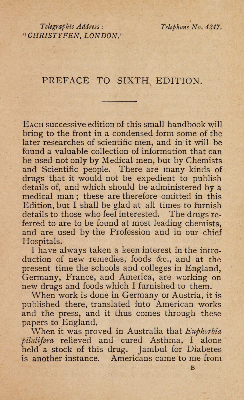 Telegraphic Address:  CHRISTYFEN, LONDON  Telephone No. 4247. PREFACE TO SIXTH EDITION. Each successive edition of this small handbook will bring to the front in a condensed form some of the later researches of scientific men, and in it will be found a valuable collection of information that can be used not only by Medical men, but by Chemists and Scientific people. There are many kinds of drugs that it would not be expedient to publish details of, and which should be administered by a medical man ; these are therefore omitted in this Edition, but I shall be glad at all times to furnish details to those who feel interested. The drugs re¬ ferred to are to be found at most leading chemists, and are used by the Profession and in our chief Plospitals. I have always taken a keen interest in the intro¬ duction of new remedies, foods &c., and at the present time the schools and colleges in England, Germany, France, and America, are working on new drugs and foods which I furnished to them. When work is done in Germany or Austria, it is published there, translated into American works and the press, and it thus comes through these papers to England. When it was proved in Australia that Euphorbia piluiifeva relieved and cured Asthma, I alone held a stock of this drug. Jambul for Diabetes is another instance. Americans came to me from B