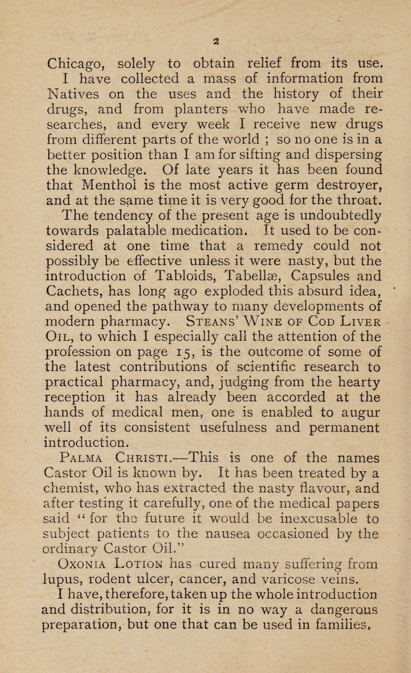 Chicago, solely to obtain relief from its use. I have collected a mass of information from Natives on the uses and the history of their drugs, and from planters who have made re¬ searches, and every week I receive new drugs from different parts of the world ; so no one is in a better position than I am for sifting and dispersing the knowledge. Of late years it has been found that Menthol is the most active germ destroyer, and at the same time it is very good for the throat. The tendency of the present age is undoubtedly towards palatable medication. It used to be con¬ sidered at one time that a remedy could not possibly be effective unless it were nasty, but the introduction of Tabloids, Tabellse, Capsules and Cachets, has long ago exploded this absurd idea, and opened the pathway to many developments of modern pharmacy. Steans’ Wine of Cod Liver Oil, to which I especially call the attention of the profession on page 15, is the outcome of some of the latest contributions of scientific research to practical pharmacy, and, judging from the hearty reception it has already been accorded at the hands of medical men, one is enabled to augur well of its consistent usefulness and permanent introduction. Palma Christi.—This is one of the names Castor Oil is known by. It has been treated by a chemist, who has extracted the nasty flavour, and after testing it carefully, one of the medical papers said “ for the future it would be inexcusable to subject patients to the nausea occasioned by the ordinary Castor Oil.” Oxonia Lotion has cured many suffering from lupus, rodent ulcer, cancer, and varicose veins. I have, therefore, taken up the whole introduction and distribution, for it is in no way a dangerous preparation, but one that can be used in families.