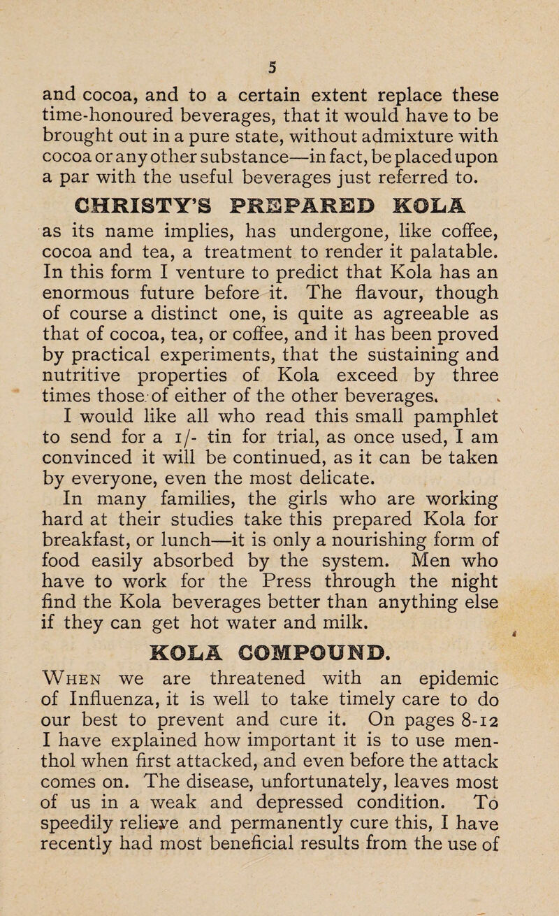 and cocoa, and to a certain extent replace these time-honoured beverages, that it would have to be brought out in a pure state, without admixture with cocoa or any other substance—in fact, be placed upon a par with the useful beverages just referred to. CHRISTY’S PREPARED KOLA as its name implies, has undergone, like coffee, cocoa and tea, a treatment to render if palatable. In this form I venture to predict that Kola has an enormous future before it. The flavour, though of course a distinct one, is quite as agreeable as that of cocoa, tea, or coffee, and it has been proved by practical experiments, that the sustaining and nutritive properties of Kola exceed by three times those of either of the other beverages. I would like all who read this small pamphlet to send for a i/- tin for trial, as once used, I am convinced it will be continued, as it can be taken by everyone, even the most delicate. In many families, the girls who are working hard at their studies take this prepared Kola for breakfast, or lunch—it is only a nourishing form of food easily absorbed by the system. Men who have to work for the Press through the night find the Kola beverages better than anything else if they can get hot water and milk. KOLA COMPOUND. When we are threatened with an epidemic of Influenza, it is well to take timely care to do our best to prevent and cure it. On pages 8-12 I have explained how important it is to use men¬ thol when first attacked, and even before the attack comes on. The disease, unfortunately, leaves most of us in a weak and depressed condition. To speedily relieve and permanently cure this, I have recently had most beneficial results from the use of